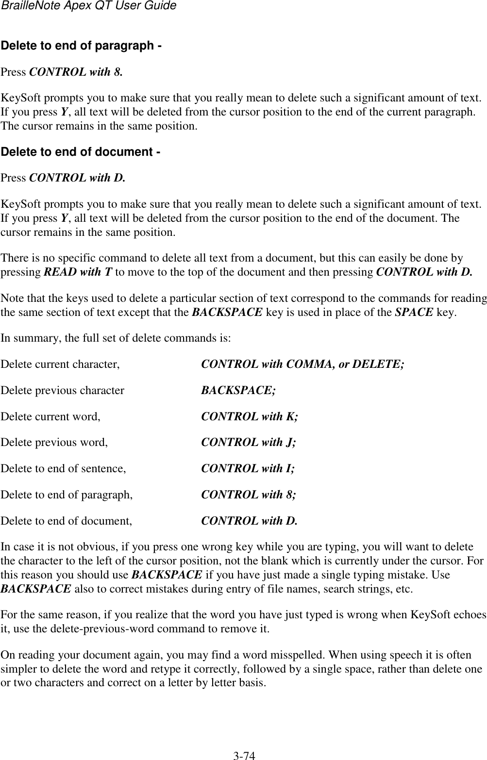 BrailleNote Apex QT User Guide  3-74   Delete to end of paragraph - Press CONTROL with 8. KeySoft prompts you to make sure that you really mean to delete such a significant amount of text. If you press Y, all text will be deleted from the cursor position to the end of the current paragraph. The cursor remains in the same position. Delete to end of document - Press CONTROL with D. KeySoft prompts you to make sure that you really mean to delete such a significant amount of text. If you press Y, all text will be deleted from the cursor position to the end of the document. The cursor remains in the same position. There is no specific command to delete all text from a document, but this can easily be done by pressing READ with T to move to the top of the document and then pressing CONTROL with D. Note that the keys used to delete a particular section of text correspond to the commands for reading the same section of text except that the BACKSPACE key is used in place of the SPACE key. In summary, the full set of delete commands is: Delete current character,  CONTROL with COMMA, or DELETE; Delete previous character  BACKSPACE; Delete current word,  CONTROL with K; Delete previous word,  CONTROL with J; Delete to end of sentence,  CONTROL with I; Delete to end of paragraph,  CONTROL with 8; Delete to end of document,  CONTROL with D. In case it is not obvious, if you press one wrong key while you are typing, you will want to delete the character to the left of the cursor position, not the blank which is currently under the cursor. For this reason you should use BACKSPACE if you have just made a single typing mistake. Use BACKSPACE also to correct mistakes during entry of file names, search strings, etc. For the same reason, if you realize that the word you have just typed is wrong when KeySoft echoes it, use the delete-previous-word command to remove it. On reading your document again, you may find a word misspelled. When using speech it is often simpler to delete the word and retype it correctly, followed by a single space, rather than delete one or two characters and correct on a letter by letter basis.   