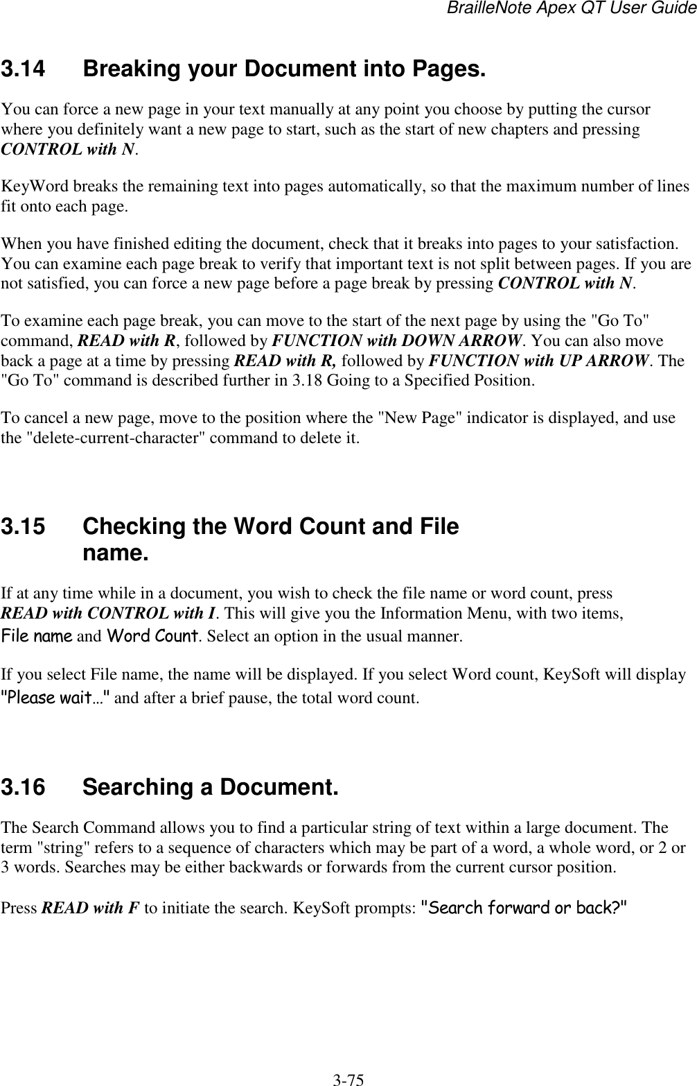 BrailleNote Apex QT User Guide  3-75   3.14  Breaking your Document into Pages. You can force a new page in your text manually at any point you choose by putting the cursor where you definitely want a new page to start, such as the start of new chapters and pressing CONTROL with N. KeyWord breaks the remaining text into pages automatically, so that the maximum number of lines fit onto each page. When you have finished editing the document, check that it breaks into pages to your satisfaction. You can examine each page break to verify that important text is not split between pages. If you are not satisfied, you can force a new page before a page break by pressing CONTROL with N. To examine each page break, you can move to the start of the next page by using the &quot;Go To&quot; command, READ with R, followed by FUNCTION with DOWN ARROW. You can also move back a page at a time by pressing READ with R, followed by FUNCTION with UP ARROW. The &quot;Go To&quot; command is described further in 3.18 Going to a Specified Position. To cancel a new page, move to the position where the &quot;New Page&quot; indicator is displayed, and use the &quot;delete-current-character&quot; command to delete it.   3.15  Checking the Word Count and File name. If at any time while in a document, you wish to check the file name or word count, press READ with CONTROL with I. This will give you the Information Menu, with two items, File name and Word Count. Select an option in the usual manner. If you select File name, the name will be displayed. If you select Word count, KeySoft will display &quot;Please wait…&quot; and after a brief pause, the total word count.   3.16  Searching a Document. The Search Command allows you to find a particular string of text within a large document. The term &quot;string&quot; refers to a sequence of characters which may be part of a word, a whole word, or 2 or 3 words. Searches may be either backwards or forwards from the current cursor position. Press READ with F to initiate the search. KeySoft prompts: &quot;Search forward or back?&quot;   