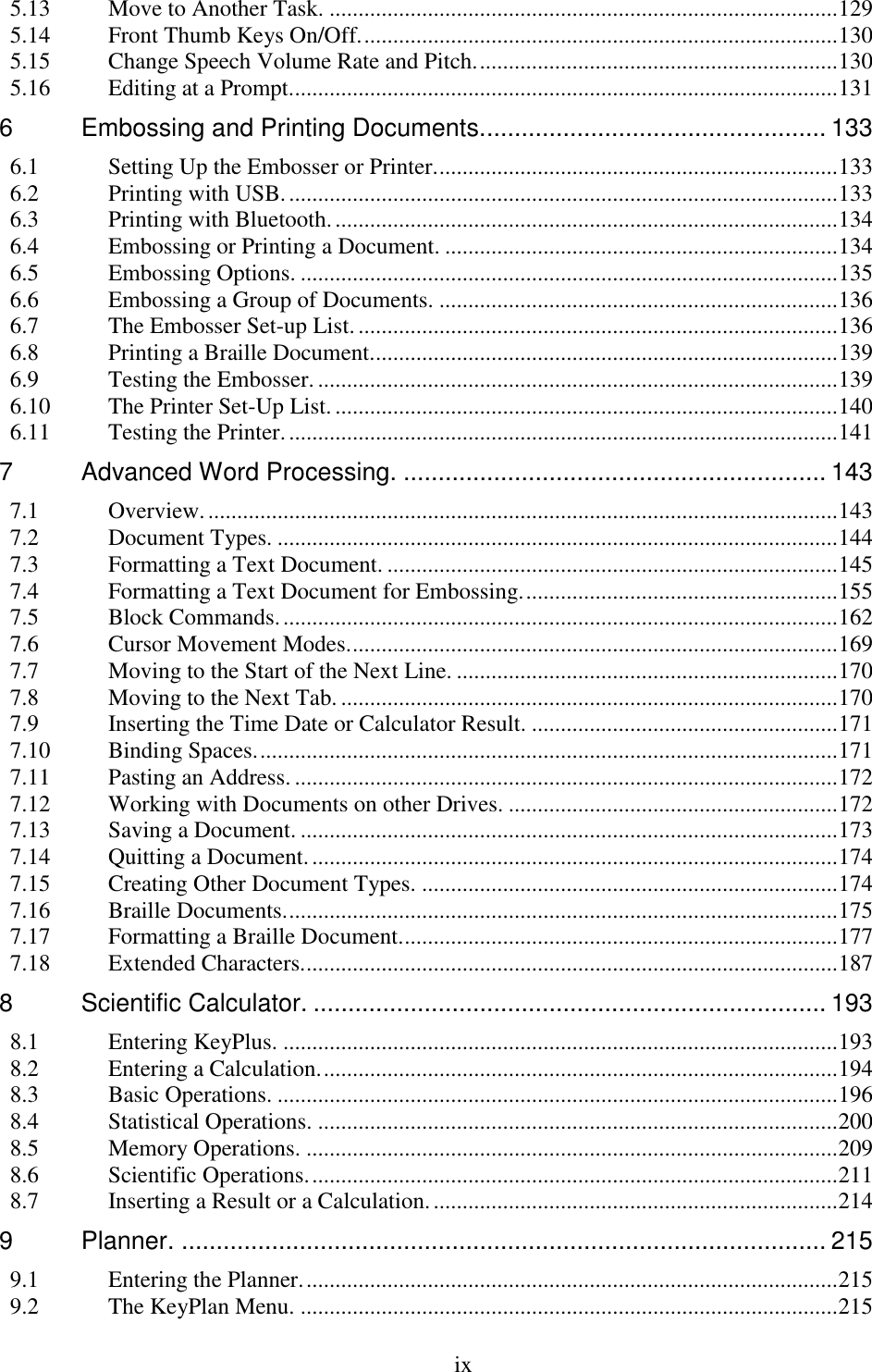  ix  5.13 Move to Another Task. ........................................................................................ 129 5.14 Front Thumb Keys On/Off. .................................................................................. 130 5.15 Change Speech Volume Rate and Pitch. .............................................................. 130 5.16 Editing at a Prompt............................................................................................... 131 6 Embossing and Printing Documents.................................................. 133 6.1 Setting Up the Embosser or Printer. ..................................................................... 133 6.2 Printing with USB. ............................................................................................... 133 6.3 Printing with Bluetooth. ....................................................................................... 134 6.4 Embossing or Printing a Document. .................................................................... 134 6.5 Embossing Options. ............................................................................................. 135 6.6 Embossing a Group of Documents. ..................................................................... 136 6.7 The Embosser Set-up List. ................................................................................... 136 6.8 Printing a Braille Document. ................................................................................ 139 6.9 Testing the Embosser. .......................................................................................... 139 6.10 The Printer Set-Up List. ....................................................................................... 140 6.11 Testing the Printer. ............................................................................................... 141 7 Advanced Word Processing. ............................................................. 143 7.1 Overview. ............................................................................................................. 143 7.2 Document Types. ................................................................................................. 144 7.3 Formatting a Text Document. .............................................................................. 145 7.4 Formatting a Text Document for Embossing. ...................................................... 155 7.5 Block Commands. ................................................................................................ 162 7.6 Cursor Movement Modes. .................................................................................... 169 7.7 Moving to the Start of the Next Line. .................................................................. 170 7.8 Moving to the Next Tab. ...................................................................................... 170 7.9 Inserting the Time Date or Calculator Result. ..................................................... 171 7.10 Binding Spaces. .................................................................................................... 171 7.11 Pasting an Address. .............................................................................................. 172 7.12 Working with Documents on other Drives. ......................................................... 172 7.13 Saving a Document. ............................................................................................. 173 7.14 Quitting a Document. ........................................................................................... 174 7.15 Creating Other Document Types. ........................................................................ 174 7.16 Braille Documents. ............................................................................................... 175 7.17 Formatting a Braille Document. ........................................................................... 177 7.18 Extended Characters. ............................................................................................ 187 8 Scientific Calculator. .......................................................................... 193 8.1 Entering KeyPlus. ................................................................................................ 193 8.2 Entering a Calculation. ......................................................................................... 194 8.3 Basic Operations. ................................................................................................. 196 8.4 Statistical Operations. .......................................................................................... 200 8.5 Memory Operations. ............................................................................................ 209 8.6 Scientific Operations. ........................................................................................... 211 8.7 Inserting a Result or a Calculation. ...................................................................... 214 9 Planner. ............................................................................................. 215 9.1 Entering the Planner. ............................................................................................ 215 9.2 The KeyPlan Menu. ............................................................................................. 215 