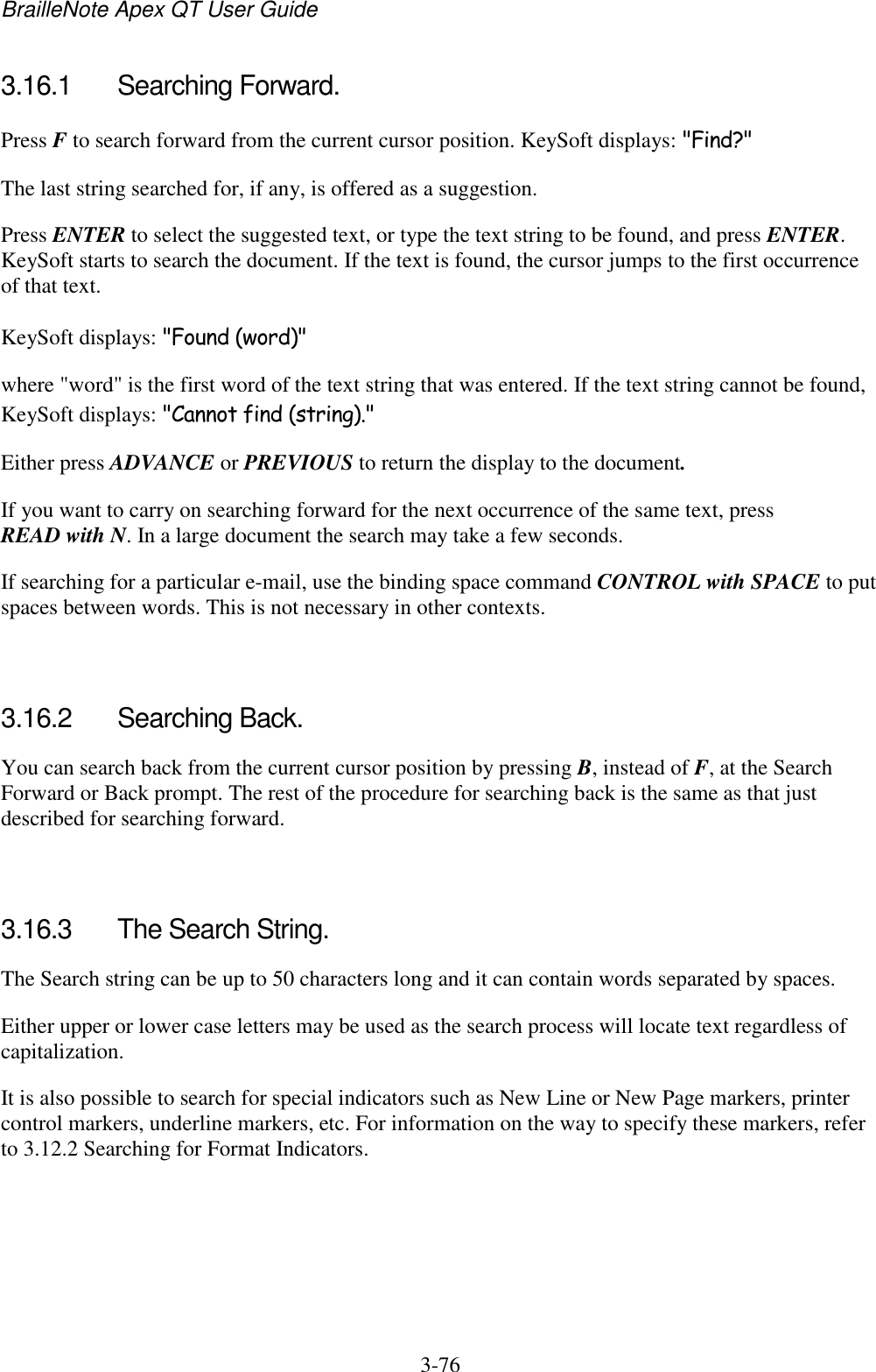 BrailleNote Apex QT User Guide  3-76   3.16.1  Searching Forward. Press F to search forward from the current cursor position. KeySoft displays: &quot;Find?&quot; The last string searched for, if any, is offered as a suggestion. Press ENTER to select the suggested text, or type the text string to be found, and press ENTER. KeySoft starts to search the document. If the text is found, the cursor jumps to the first occurrence of that text. KeySoft displays: &quot;Found (word)&quot; where &quot;word&quot; is the first word of the text string that was entered. If the text string cannot be found, KeySoft displays: &quot;Cannot find (string).&quot; Either press ADVANCE or PREVIOUS to return the display to the document. If you want to carry on searching forward for the next occurrence of the same text, press READ with N. In a large document the search may take a few seconds. If searching for a particular e-mail, use the binding space command CONTROL with SPACE to put spaces between words. This is not necessary in other contexts.   3.16.2  Searching Back. You can search back from the current cursor position by pressing B, instead of F, at the Search Forward or Back prompt. The rest of the procedure for searching back is the same as that just described for searching forward.   3.16.3  The Search String. The Search string can be up to 50 characters long and it can contain words separated by spaces. Either upper or lower case letters may be used as the search process will locate text regardless of capitalization. It is also possible to search for special indicators such as New Line or New Page markers, printer control markers, underline markers, etc. For information on the way to specify these markers, refer to 3.12.2 Searching for Format Indicators.   