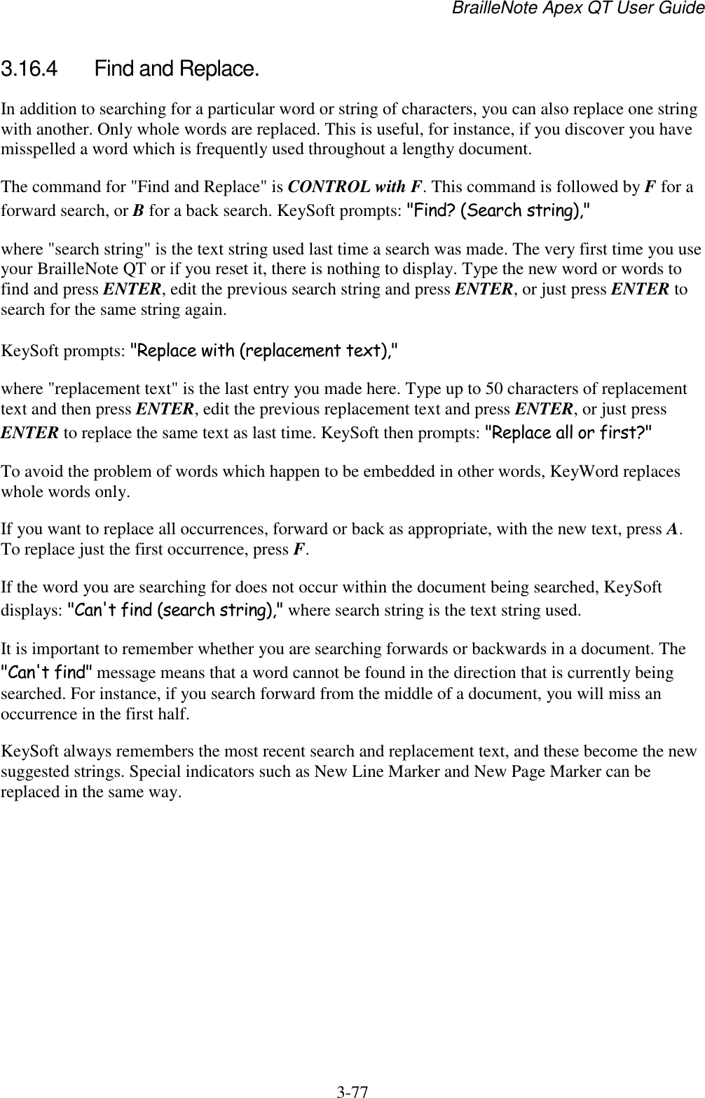 BrailleNote Apex QT User Guide  3-77   3.16.4  Find and Replace. In addition to searching for a particular word or string of characters, you can also replace one string with another. Only whole words are replaced. This is useful, for instance, if you discover you have misspelled a word which is frequently used throughout a lengthy document. The command for &quot;Find and Replace&quot; is CONTROL with F. This command is followed by F for a forward search, or B for a back search. KeySoft prompts: &quot;Find? (Search string),&quot; where &quot;search string&quot; is the text string used last time a search was made. The very first time you use your BrailleNote QT or if you reset it, there is nothing to display. Type the new word or words to find and press ENTER, edit the previous search string and press ENTER, or just press ENTER to search for the same string again. KeySoft prompts: &quot;Replace with (replacement text),&quot; where &quot;replacement text&quot; is the last entry you made here. Type up to 50 characters of replacement text and then press ENTER, edit the previous replacement text and press ENTER, or just press ENTER to replace the same text as last time. KeySoft then prompts: &quot;Replace all or first?&quot; To avoid the problem of words which happen to be embedded in other words, KeyWord replaces whole words only. If you want to replace all occurrences, forward or back as appropriate, with the new text, press A. To replace just the first occurrence, press F. If the word you are searching for does not occur within the document being searched, KeySoft displays: &quot;Can&apos;t find (search string),&quot; where search string is the text string used. It is important to remember whether you are searching forwards or backwards in a document. The &quot;Can&apos;t find&quot; message means that a word cannot be found in the direction that is currently being searched. For instance, if you search forward from the middle of a document, you will miss an occurrence in the first half. KeySoft always remembers the most recent search and replacement text, and these become the new suggested strings. Special indicators such as New Line Marker and New Page Marker can be replaced in the same way.   