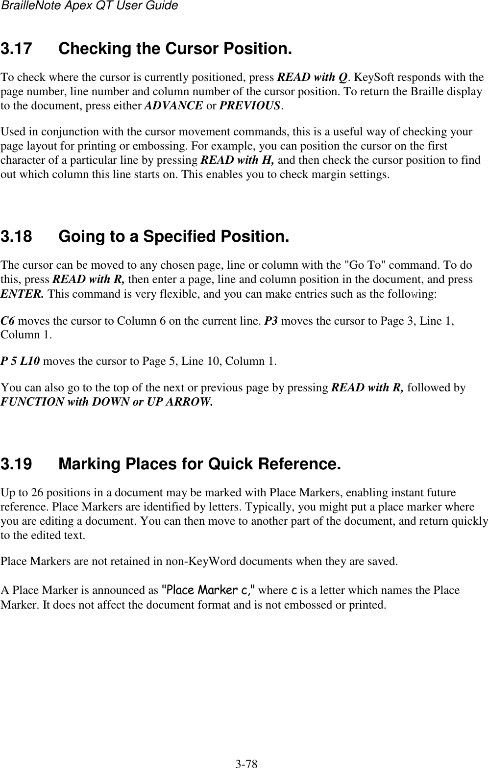 BrailleNote Apex QT User Guide  3-78   3.17  Checking the Cursor Position. To check where the cursor is currently positioned, press READ with Q. KeySoft responds with the page number, line number and column number of the cursor position. To return the Braille display to the document, press either ADVANCE or PREVIOUS. Used in conjunction with the cursor movement commands, this is a useful way of checking your page layout for printing or embossing. For example, you can position the cursor on the first character of a particular line by pressing READ with H, and then check the cursor position to find out which column this line starts on. This enables you to check margin settings.   3.18  Going to a Specified Position. The cursor can be moved to any chosen page, line or column with the &quot;Go To&quot; command. To do this, press READ with R, then enter a page, line and column position in the document, and press ENTER. This command is very flexible, and you can make entries such as the following: C6 moves the cursor to Column 6 on the current line. P3 moves the cursor to Page 3, Line 1, Column 1. P 5 L10 moves the cursor to Page 5, Line 10, Column 1. You can also go to the top of the next or previous page by pressing READ with R, followed by FUNCTION with DOWN or UP ARROW.   3.19  Marking Places for Quick Reference. Up to 26 positions in a document may be marked with Place Markers, enabling instant future reference. Place Markers are identified by letters. Typically, you might put a place marker where you are editing a document. You can then move to another part of the document, and return quickly to the edited text. Place Markers are not retained in non-KeyWord documents when they are saved. A Place Marker is announced as &quot;Place Marker c,&quot; where c is a letter which names the Place Marker. It does not affect the document format and is not embossed or printed.   