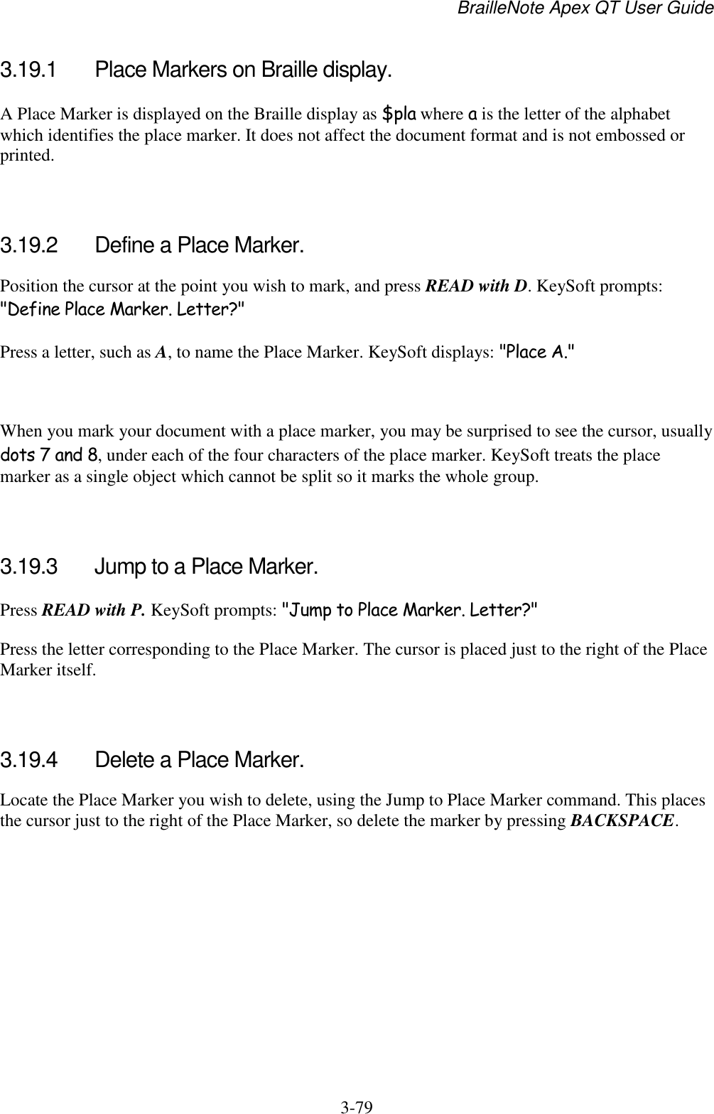 BrailleNote Apex QT User Guide  3-79   3.19.1  Place Markers on Braille display. A Place Marker is displayed on the Braille display as $pla where a is the letter of the alphabet which identifies the place marker. It does not affect the document format and is not embossed or printed.   3.19.2  Define a Place Marker. Position the cursor at the point you wish to mark, and press READ with D. KeySoft prompts: &quot;Define Place Marker. Letter?&quot; Press a letter, such as A, to name the Place Marker. KeySoft displays: &quot;Place A.&quot;   When you mark your document with a place marker, you may be surprised to see the cursor, usually dots 7 and 8, under each of the four characters of the place marker. KeySoft treats the place marker as a single object which cannot be split so it marks the whole group.   3.19.3  Jump to a Place Marker. Press READ with P. KeySoft prompts: &quot;Jump to Place Marker. Letter?&quot; Press the letter corresponding to the Place Marker. The cursor is placed just to the right of the Place Marker itself.   3.19.4  Delete a Place Marker. Locate the Place Marker you wish to delete, using the Jump to Place Marker command. This places the cursor just to the right of the Place Marker, so delete the marker by pressing BACKSPACE.   