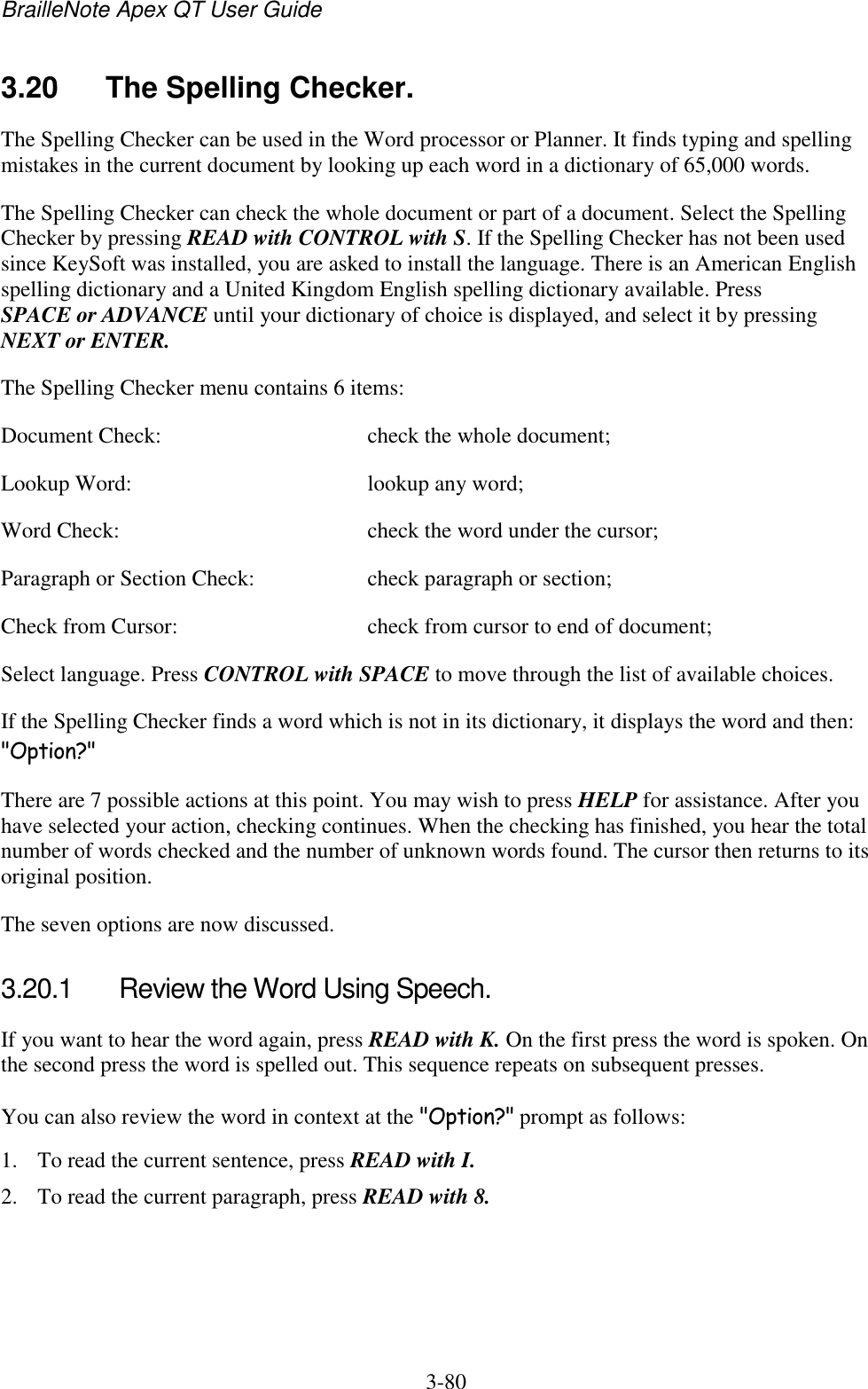 BrailleNote Apex QT User Guide  3-80   3.20  The Spelling Checker. The Spelling Checker can be used in the Word processor or Planner. It finds typing and spelling mistakes in the current document by looking up each word in a dictionary of 65,000 words. The Spelling Checker can check the whole document or part of a document. Select the Spelling Checker by pressing READ with CONTROL with S. If the Spelling Checker has not been used since KeySoft was installed, you are asked to install the language. There is an American English spelling dictionary and a United Kingdom English spelling dictionary available. Press SPACE or ADVANCE until your dictionary of choice is displayed, and select it by pressing NEXT or ENTER. The Spelling Checker menu contains 6 items: Document Check:  check the whole document; Lookup Word:  lookup any word; Word Check:  check the word under the cursor; Paragraph or Section Check:  check paragraph or section; Check from Cursor:  check from cursor to end of document; Select language. Press CONTROL with SPACE to move through the list of available choices.  If the Spelling Checker finds a word which is not in its dictionary, it displays the word and then: &quot;Option?&quot; There are 7 possible actions at this point. You may wish to press HELP for assistance. After you have selected your action, checking continues. When the checking has finished, you hear the total number of words checked and the number of unknown words found. The cursor then returns to its original position. The seven options are now discussed.  3.20.1  Review the Word Using Speech. If you want to hear the word again, press READ with K. On the first press the word is spoken. On the second press the word is spelled out. This sequence repeats on subsequent presses. You can also review the word in context at the &quot;Option?&quot; prompt as follows: 1. To read the current sentence, press READ with I. 2. To read the current paragraph, press READ with 8. 