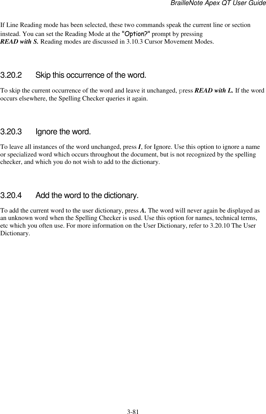 BrailleNote Apex QT User Guide  3-81   If Line Reading mode has been selected, these two commands speak the current line or section instead. You can set the Reading Mode at the &quot;Option?&quot; prompt by pressing READ with S. Reading modes are discussed in 3.10.3 Cursor Movement Modes.   3.20.2  Skip this occurrence of the word. To skip the current occurrence of the word and leave it unchanged, press READ with L. If the word occurs elsewhere, the Spelling Checker queries it again.   3.20.3  Ignore the word. To leave all instances of the word unchanged, press I, for Ignore. Use this option to ignore a name or specialized word which occurs throughout the document, but is not recognized by the spelling checker, and which you do not wish to add to the dictionary.   3.20.4  Add the word to the dictionary. To add the current word to the user dictionary, press A. The word will never again be displayed as an unknown word when the Spelling Checker is used. Use this option for names, technical terms, etc which you often use. For more information on the User Dictionary, refer to 3.20.10 The User Dictionary.   