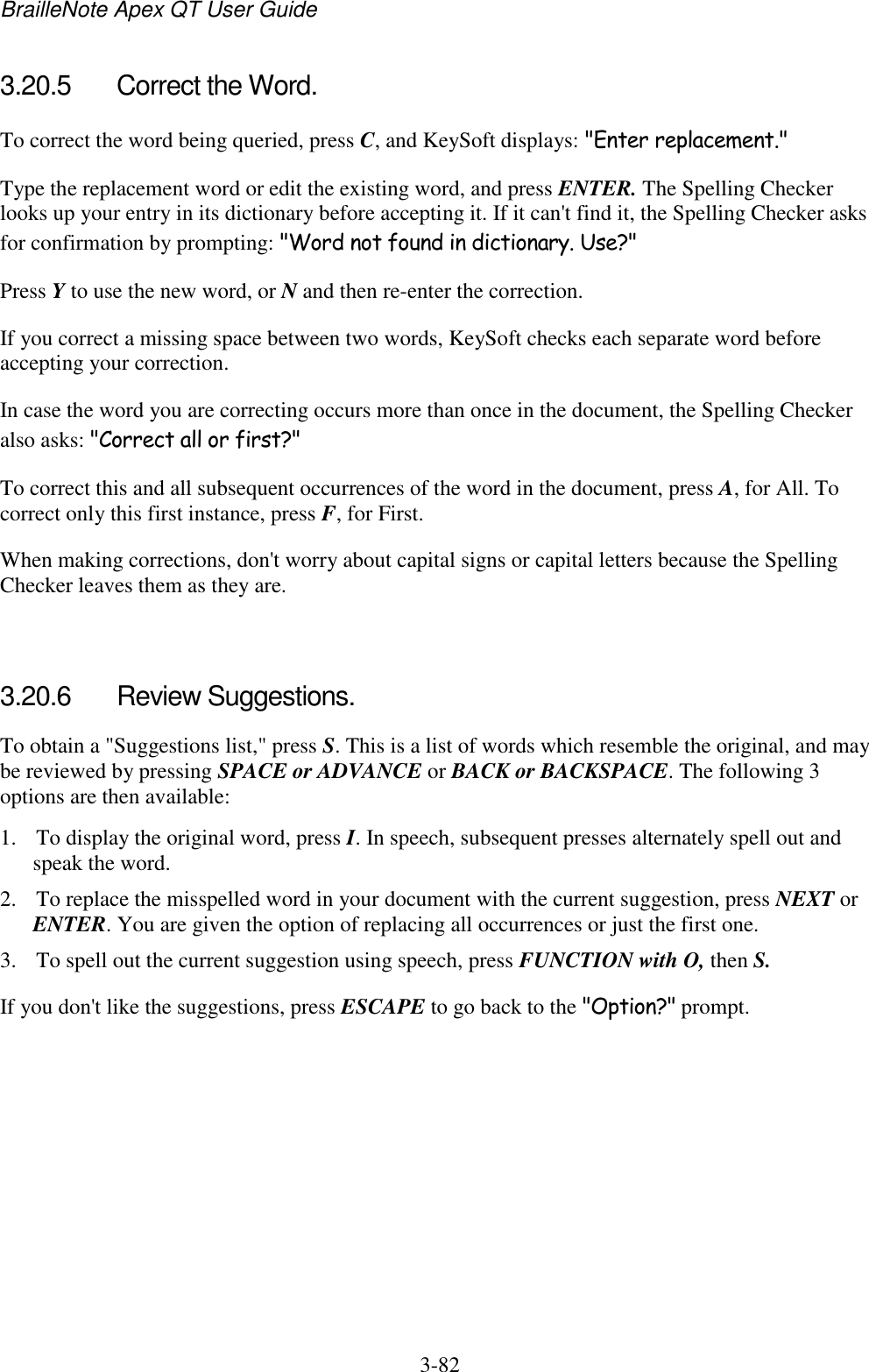 BrailleNote Apex QT User Guide  3-82   3.20.5  Correct the Word. To correct the word being queried, press C, and KeySoft displays: &quot;Enter replacement.&quot; Type the replacement word or edit the existing word, and press ENTER. The Spelling Checker looks up your entry in its dictionary before accepting it. If it can&apos;t find it, the Spelling Checker asks for confirmation by prompting: &quot;Word not found in dictionary. Use?&quot; Press Y to use the new word, or N and then re-enter the correction. If you correct a missing space between two words, KeySoft checks each separate word before accepting your correction. In case the word you are correcting occurs more than once in the document, the Spelling Checker also asks: &quot;Correct all or first?&quot; To correct this and all subsequent occurrences of the word in the document, press A, for All. To correct only this first instance, press F, for First. When making corrections, don&apos;t worry about capital signs or capital letters because the Spelling Checker leaves them as they are.   3.20.6  Review Suggestions. To obtain a &quot;Suggestions list,&quot; press S. This is a list of words which resemble the original, and may be reviewed by pressing SPACE or ADVANCE or BACK or BACKSPACE. The following 3 options are then available: 1. To display the original word, press I. In speech, subsequent presses alternately spell out and speak the word. 2. To replace the misspelled word in your document with the current suggestion, press NEXT or ENTER. You are given the option of replacing all occurrences or just the first one. 3. To spell out the current suggestion using speech, press FUNCTION with O, then S. If you don&apos;t like the suggestions, press ESCAPE to go back to the &quot;Option?&quot; prompt.   