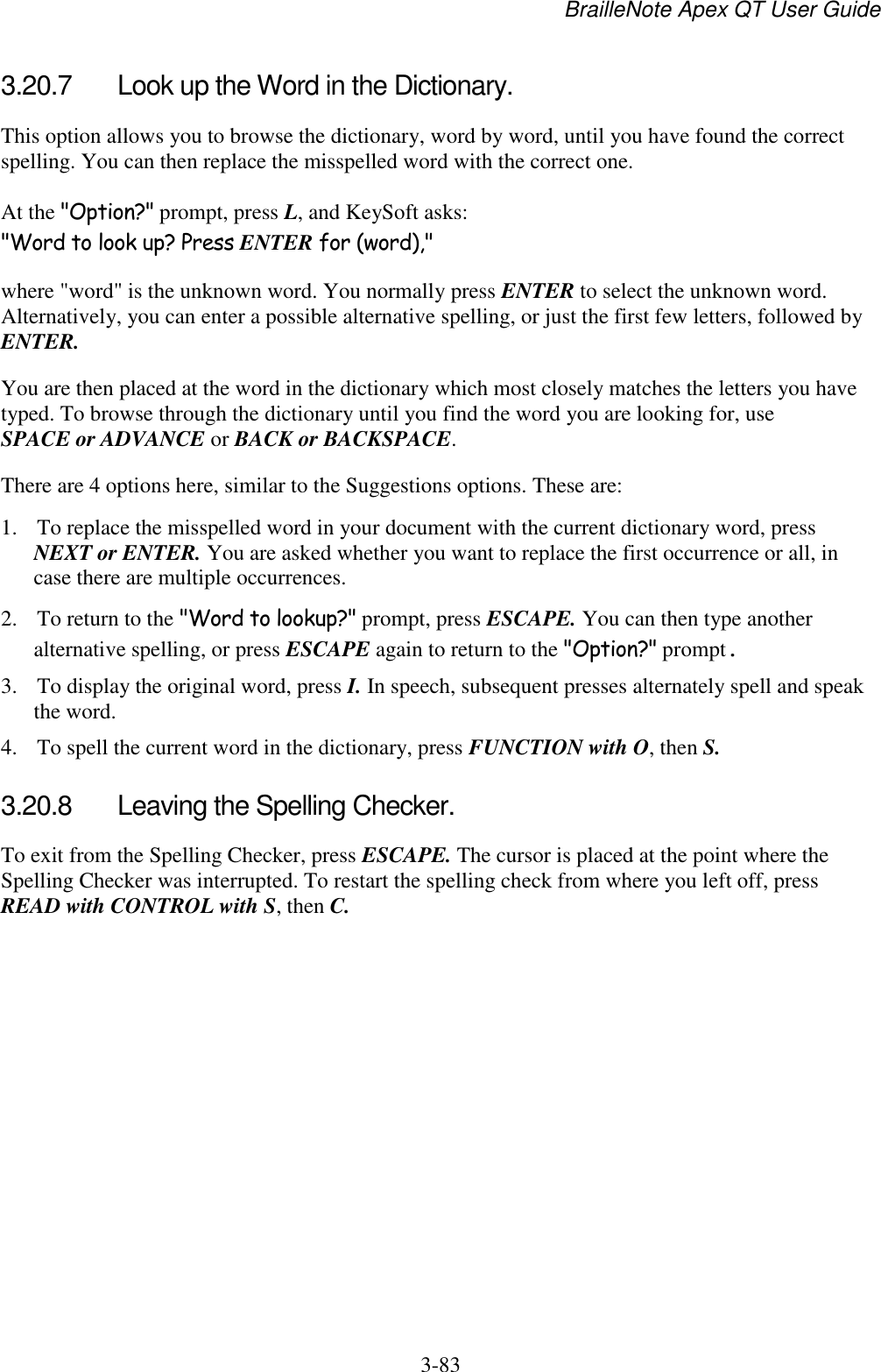 BrailleNote Apex QT User Guide  3-83   3.20.7  Look up the Word in the Dictionary. This option allows you to browse the dictionary, word by word, until you have found the correct spelling. You can then replace the misspelled word with the correct one. At the &quot;Option?&quot; prompt, press L, and KeySoft asks: &quot;Word to look up? Press ENTER for (word),&quot; where &quot;word&quot; is the unknown word. You normally press ENTER to select the unknown word. Alternatively, you can enter a possible alternative spelling, or just the first few letters, followed by ENTER. You are then placed at the word in the dictionary which most closely matches the letters you have typed. To browse through the dictionary until you find the word you are looking for, use SPACE or ADVANCE or BACK or BACKSPACE. There are 4 options here, similar to the Suggestions options. These are: 1. To replace the misspelled word in your document with the current dictionary word, press NEXT or ENTER. You are asked whether you want to replace the first occurrence or all, in case there are multiple occurrences. 2. To return to the &quot;Word to lookup?&quot; prompt, press ESCAPE. You can then type another alternative spelling, or press ESCAPE again to return to the &quot;Option?&quot; prompt. 3. To display the original word, press I. In speech, subsequent presses alternately spell and speak the word. 4. To spell the current word in the dictionary, press FUNCTION with O, then S.  3.20.8  Leaving the Spelling Checker. To exit from the Spelling Checker, press ESCAPE. The cursor is placed at the point where the Spelling Checker was interrupted. To restart the spelling check from where you left off, press READ with CONTROL with S, then C.   