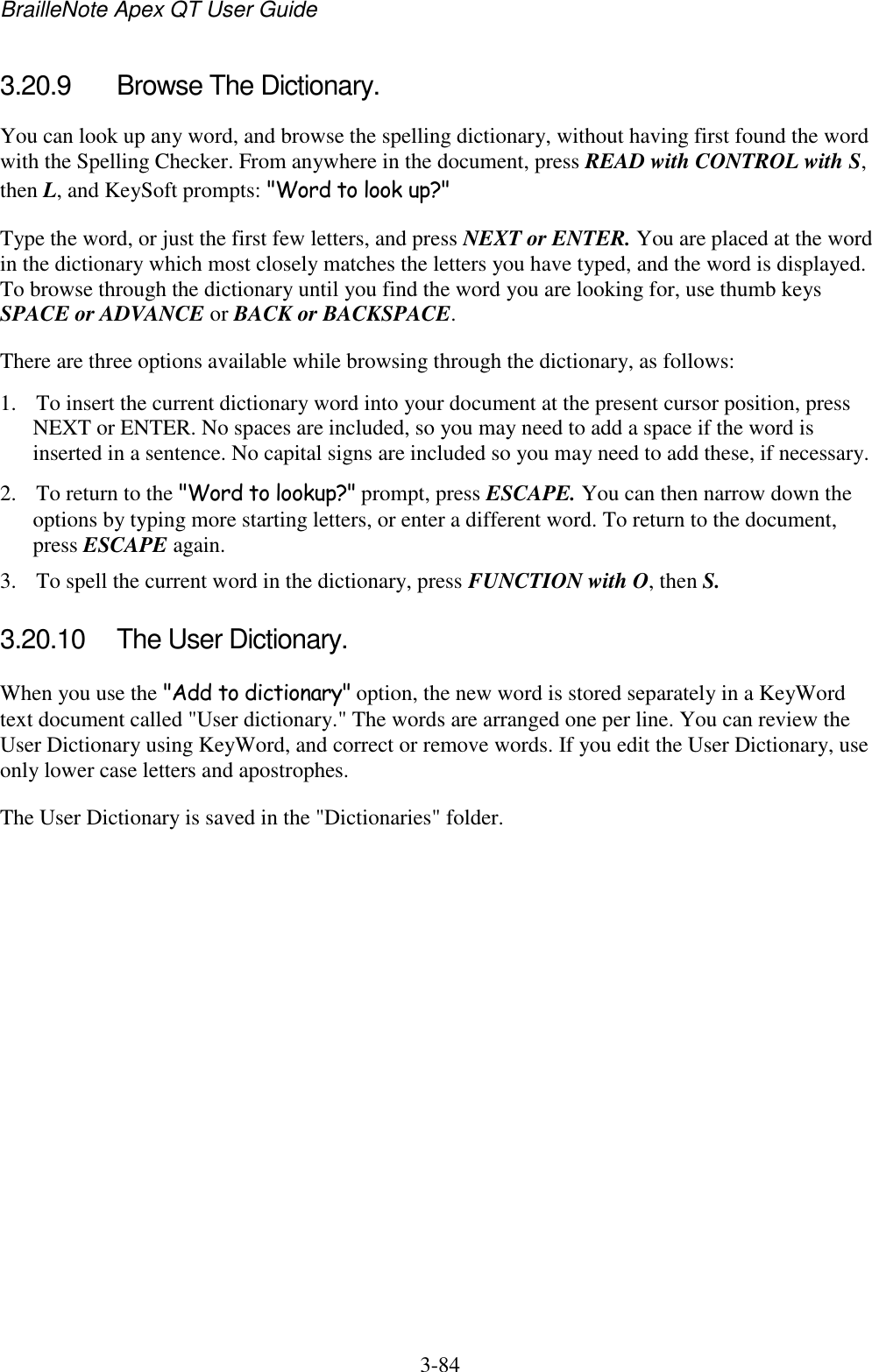 BrailleNote Apex QT User Guide  3-84   3.20.9  Browse The Dictionary. You can look up any word, and browse the spelling dictionary, without having first found the word with the Spelling Checker. From anywhere in the document, press READ with CONTROL with S, then L, and KeySoft prompts: &quot;Word to look up?&quot; Type the word, or just the first few letters, and press NEXT or ENTER. You are placed at the word in the dictionary which most closely matches the letters you have typed, and the word is displayed. To browse through the dictionary until you find the word you are looking for, use thumb keys SPACE or ADVANCE or BACK or BACKSPACE. There are three options available while browsing through the dictionary, as follows: 1. To insert the current dictionary word into your document at the present cursor position, press NEXT or ENTER. No spaces are included, so you may need to add a space if the word is inserted in a sentence. No capital signs are included so you may need to add these, if necessary. 2. To return to the &quot;Word to lookup?&quot; prompt, press ESCAPE. You can then narrow down the options by typing more starting letters, or enter a different word. To return to the document, press ESCAPE again. 3. To spell the current word in the dictionary, press FUNCTION with O, then S.  3.20.10  The User Dictionary. When you use the &quot;Add to dictionary&quot; option, the new word is stored separately in a KeyWord text document called &quot;User dictionary.&quot; The words are arranged one per line. You can review the User Dictionary using KeyWord, and correct or remove words. If you edit the User Dictionary, use only lower case letters and apostrophes. The User Dictionary is saved in the &quot;Dictionaries&quot; folder.   