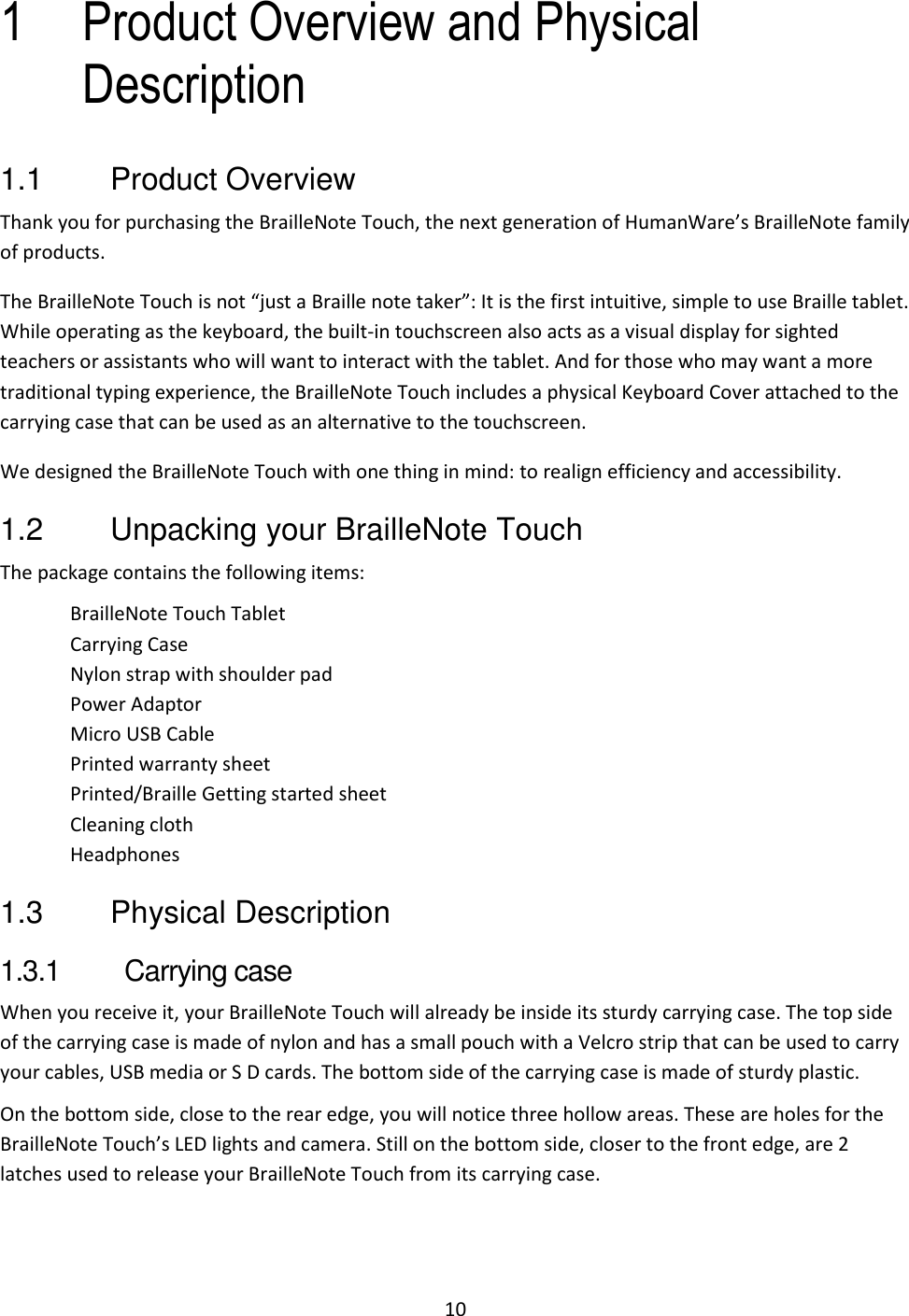 10 1 Product Overview and Physical Description 1.1  Product Overview Thank you for purchasing the BrailleNote Touch, the next generation of HumanWare’s BrailleNote family of products. The BrailleNote Touch is not “just a Braille note taker”: It is the first intuitive, simple to use Braille tablet. While operating as the keyboard, the built-in touchscreen also acts as a visual display for sighted teachers or assistants who will want to interact with the tablet. And for those who may want a more traditional typing experience, the BrailleNote Touch includes a physical Keyboard Cover attached to the carrying case that can be used as an alternative to the touchscreen. We designed the BrailleNote Touch with one thing in mind: to realign efficiency and accessibility.  1.2  Unpacking your BrailleNote Touch The package contains the following items: BrailleNote Touch Tablet Carrying Case Nylon strap with shoulder pad Power Adaptor Micro USB Cable Printed warranty sheet Printed/Braille Getting started sheet Cleaning cloth Headphones 1.3  Physical Description 1.3.1  Carrying case When you receive it, your BrailleNote Touch will already be inside its sturdy carrying case. The top side of the carrying case is made of nylon and has a small pouch with a Velcro strip that can be used to carry your cables, USB media or S D cards. The bottom side of the carrying case is made of sturdy plastic.  On the bottom side, close to the rear edge, you will notice three hollow areas. These are holes for the BrailleNote Touch’s LED lights and camera. Still on the bottom side, closer to the front edge, are 2 latches used to release your BrailleNote Touch from its carrying case.  