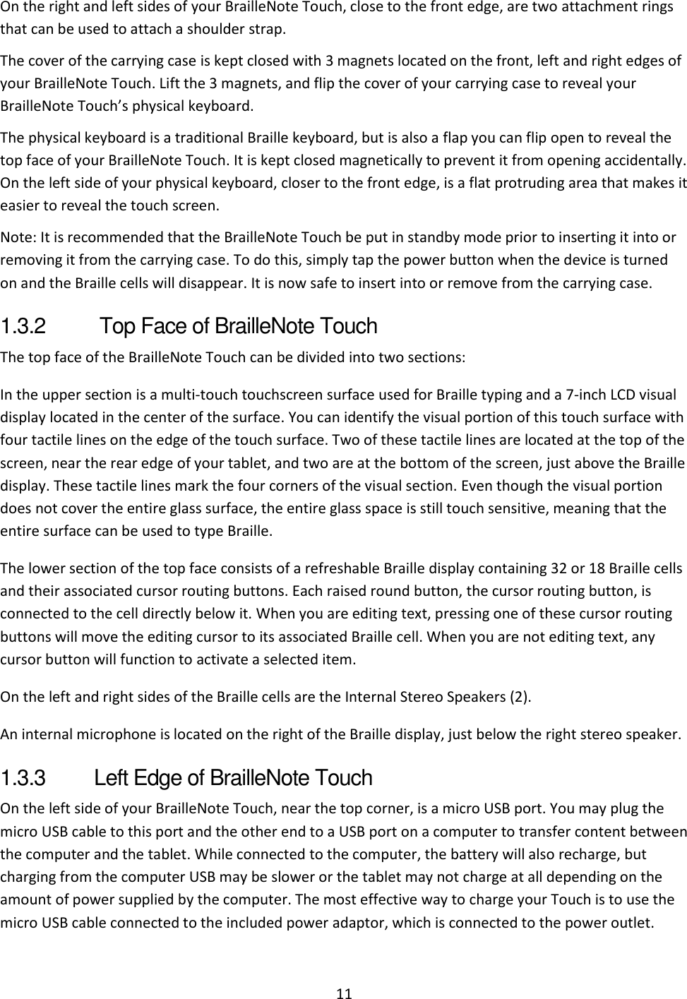 11 On the right and left sides of your BrailleNote Touch, close to the front edge, are two attachment rings that can be used to attach a shoulder strap. The cover of the carrying case is kept closed with 3 magnets located on the front, left and right edges of your BrailleNote Touch. Lift the 3 magnets, and flip the cover of your carrying case to reveal your BrailleNote Touch’s physical keyboard.  The physical keyboard is a traditional Braille keyboard, but is also a flap you can flip open to reveal the top face of your BrailleNote Touch. It is kept closed magnetically to prevent it from opening accidentally. On the left side of your physical keyboard, closer to the front edge, is a flat protruding area that makes it easier to reveal the touch screen. Note: It is recommended that the BrailleNote Touch be put in standby mode prior to inserting it into or removing it from the carrying case. To do this, simply tap the power button when the device is turned on and the Braille cells will disappear. It is now safe to insert into or remove from the carrying case. 1.3.2   Top Face of BrailleNote Touch  The top face of the BrailleNote Touch can be divided into two sections: In the upper section is a multi-touch touchscreen surface used for Braille typing and a 7-inch LCD visual display located in the center of the surface. You can identify the visual portion of this touch surface with four tactile lines on the edge of the touch surface. Two of these tactile lines are located at the top of the screen, near the rear edge of your tablet, and two are at the bottom of the screen, just above the Braille display. These tactile lines mark the four corners of the visual section. Even though the visual portion does not cover the entire glass surface, the entire glass space is still touch sensitive, meaning that the entire surface can be used to type Braille.  The lower section of the top face consists of a refreshable Braille display containing 32 or 18 Braille cells and their associated cursor routing buttons. Each raised round button, the cursor routing button, is connected to the cell directly below it. When you are editing text, pressing one of these cursor routing buttons will move the editing cursor to its associated Braille cell. When you are not editing text, any cursor button will function to activate a selected item.  On the left and right sides of the Braille cells are the Internal Stereo Speakers (2). An internal microphone is located on the right of the Braille display, just below the right stereo speaker. 1.3.3  Left Edge of BrailleNote Touch On the left side of your BrailleNote Touch, near the top corner, is a micro USB port. You may plug the micro USB cable to this port and the other end to a USB port on a computer to transfer content between the computer and the tablet. While connected to the computer, the battery will also recharge, but charging from the computer USB may be slower or the tablet may not charge at all depending on the amount of power supplied by the computer. The most effective way to charge your Touch is to use the micro USB cable connected to the included power adaptor, which is connected to the power outlet. 