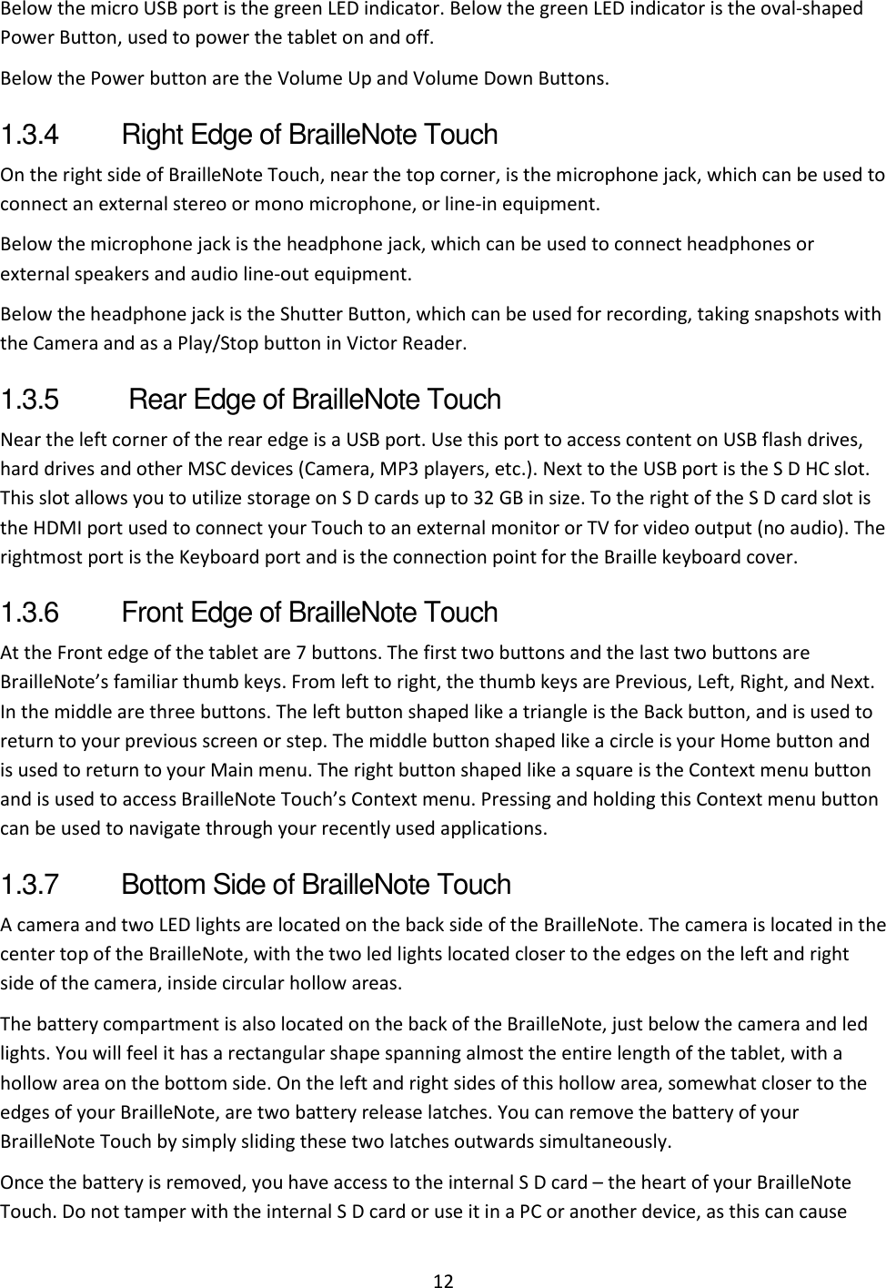 12 Below the micro USB port is the green LED indicator. Below the green LED indicator is the oval-shaped Power Button, used to power the tablet on and off.  Below the Power button are the Volume Up and Volume Down Buttons.  1.3.4  Right Edge of BrailleNote Touch  On the right side of BrailleNote Touch, near the top corner, is the microphone jack, which can be used to connect an external stereo or mono microphone, or line-in equipment.  Below the microphone jack is the headphone jack, which can be used to connect headphones or external speakers and audio line-out equipment.  Below the headphone jack is the Shutter Button, which can be used for recording, taking snapshots with the Camera and as a Play/Stop button in Victor Reader. 1.3.5   Rear Edge of BrailleNote Touch  Near the left corner of the rear edge is a USB port. Use this port to access content on USB flash drives, hard drives and other MSC devices (Camera, MP3 players, etc.). Next to the USB port is the S D HC slot. This slot allows you to utilize storage on S D cards up to 32 GB in size. To the right of the S D card slot is the HDMI port used to connect your Touch to an external monitor or TV for video output (no audio). The rightmost port is the Keyboard port and is the connection point for the Braille keyboard cover. 1.3.6  Front Edge of BrailleNote Touch  At the Front edge of the tablet are 7 buttons. The first two buttons and the last two buttons are BrailleNote’s familiar thumb keys. From left to right, the thumb keys are Previous, Left, Right, and Next. In the middle are three buttons. The left button shaped like a triangle is the Back button, and is used to return to your previous screen or step. The middle button shaped like a circle is your Home button and is used to return to your Main menu. The right button shaped like a square is the Context menu button and is used to access BrailleNote Touch’s Context menu. Pressing and holding this Context menu button can be used to navigate through your recently used applications. 1.3.7  Bottom Side of BrailleNote Touch A camera and two LED lights are located on the back side of the BrailleNote. The camera is located in the center top of the BrailleNote, with the two led lights located closer to the edges on the left and right side of the camera, inside circular hollow areas.  The battery compartment is also located on the back of the BrailleNote, just below the camera and led lights. You will feel it has a rectangular shape spanning almost the entire length of the tablet, with a hollow area on the bottom side. On the left and right sides of this hollow area, somewhat closer to the edges of your BrailleNote, are two battery release latches. You can remove the battery of your BrailleNote Touch by simply sliding these two latches outwards simultaneously. Once the battery is removed, you have access to the internal S D card – the heart of your BrailleNote Touch. Do not tamper with the internal S D card or use it in a PC or another device, as this can cause 