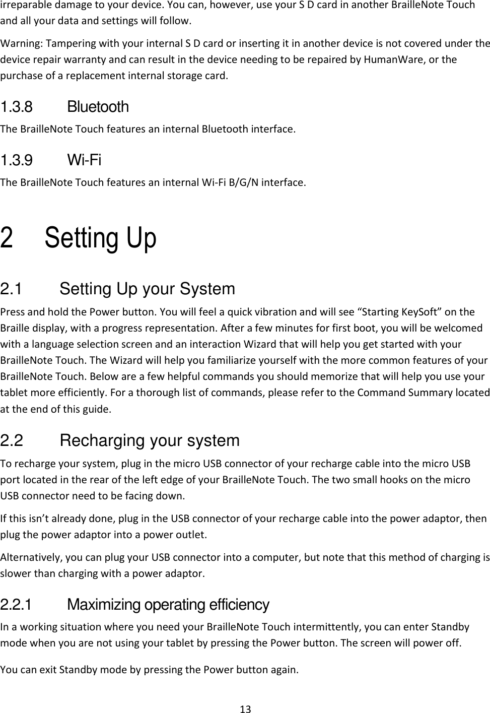 13 irreparable damage to your device. You can, however, use your S D card in another BrailleNote Touch and all your data and settings will follow. Warning: Tampering with your internal S D card or inserting it in another device is not covered under the device repair warranty and can result in the device needing to be repaired by HumanWare, or the purchase of a replacement internal storage card. 1.3.8  Bluetooth The BrailleNote Touch features an internal Bluetooth interface. 1.3.9  Wi-Fi The BrailleNote Touch features an internal Wi-Fi B/G/N interface.  2 Setting Up 2.1  Setting Up your System Press and hold the Power button. You will feel a quick vibration and will see “Starting KeySoft” on the Braille display, with a progress representation. After a few minutes for first boot, you will be welcomed with a language selection screen and an interaction Wizard that will help you get started with your BrailleNote Touch. The Wizard will help you familiarize yourself with the more common features of your BrailleNote Touch. Below are a few helpful commands you should memorize that will help you use your tablet more efficiently. For a thorough list of commands, please refer to the Command Summary located at the end of this guide. 2.2  Recharging your system To recharge your system, plug in the micro USB connector of your recharge cable into the micro USB port located in the rear of the left edge of your BrailleNote Touch. The two small hooks on the micro USB connector need to be facing down. If this isn’t already done, plug in the USB connector of your recharge cable into the power adaptor, then plug the power adaptor into a power outlet. Alternatively, you can plug your USB connector into a computer, but note that this method of charging is slower than charging with a power adaptor. 2.2.1  Maximizing operating efficiency In a working situation where you need your BrailleNote Touch intermittently, you can enter Standby mode when you are not using your tablet by pressing the Power button. The screen will power off. You can exit Standby mode by pressing the Power button again. 