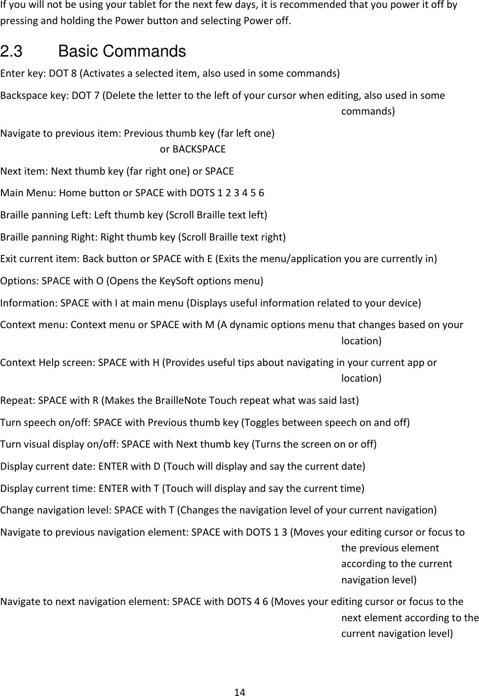 14 If you will not be using your tablet for the next few days, it is recommended that you power it off by pressing and holding the Power button and selecting Power off. 2.3  Basic Commands Enter key: DOT 8 (Activates a selected item, also used in some commands) Backspace key: DOT 7 (Delete the letter to the left of your cursor when editing, also used in some commands) Navigate to previous item: Previous thumb key (far left one)  or BACKSPACE Next item: Next thumb key (far right one) or SPACE  Main Menu: Home button or SPACE with DOTS 1 2 3 4 5 6 Braille panning Left: Left thumb key (Scroll Braille text left) Braille panning Right: Right thumb key (Scroll Braille text right) Exit current item: Back button or SPACE with E (Exits the menu/application you are currently in) Options: SPACE with O (Opens the KeySoft options menu) Information: SPACE with I at main menu (Displays useful information related to your device) Context menu: Context menu or SPACE with M (A dynamic options menu that changes based on your location) Context Help screen: SPACE with H (Provides useful tips about navigating in your current app or location) Repeat: SPACE with R (Makes the BrailleNote Touch repeat what was said last) Turn speech on/off: SPACE with Previous thumb key (Toggles between speech on and off) Turn visual display on/off: SPACE with Next thumb key (Turns the screen on or off) Display current date: ENTER with D (Touch will display and say the current date) Display current time: ENTER with T (Touch will display and say the current time) Change navigation level: SPACE with T (Changes the navigation level of your current navigation) Navigate to previous navigation element: SPACE with DOTS 1 3 (Moves your editing cursor or focus to the previous element according to the current navigation level) Navigate to next navigation element: SPACE with DOTS 4 6 (Moves your editing cursor or focus to the next element according to the current navigation level) 