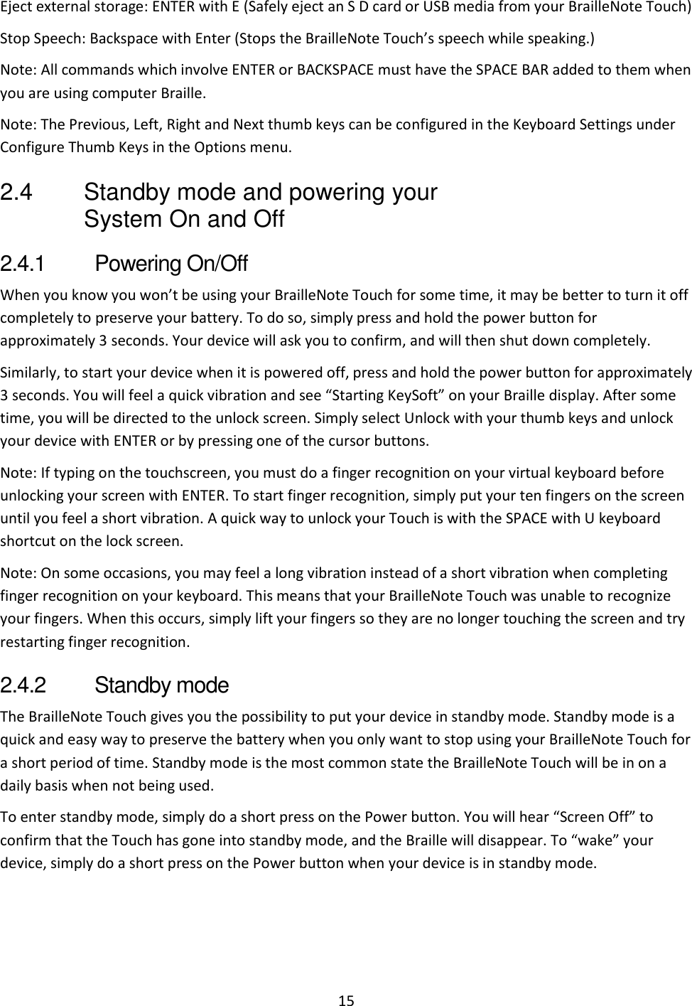 15 Eject external storage: ENTER with E (Safely eject an S D card or USB media from your BrailleNote Touch) Stop Speech: Backspace with Enter (Stops the BrailleNote Touch’s speech while speaking.) Note: All commands which involve ENTER or BACKSPACE must have the SPACE BAR added to them when you are using computer Braille.  Note: The Previous, Left, Right and Next thumb keys can be configured in the Keyboard Settings under Configure Thumb Keys in the Options menu. 2.4  Standby mode and powering your System On and Off 2.4.1  Powering On/Off When you know you won’t be using your BrailleNote Touch for some time, it may be better to turn it off completely to preserve your battery. To do so, simply press and hold the power button for approximately 3 seconds. Your device will ask you to confirm, and will then shut down completely. Similarly, to start your device when it is powered off, press and hold the power button for approximately 3 seconds. You will feel a quick vibration and see “Starting KeySoft” on your Braille display. After some time, you will be directed to the unlock screen. Simply select Unlock with your thumb keys and unlock your device with ENTER or by pressing one of the cursor buttons. Note: If typing on the touchscreen, you must do a finger recognition on your virtual keyboard before unlocking your screen with ENTER. To start finger recognition, simply put your ten fingers on the screen until you feel a short vibration. A quick way to unlock your Touch is with the SPACE with U keyboard shortcut on the lock screen. Note: On some occasions, you may feel a long vibration instead of a short vibration when completing finger recognition on your keyboard. This means that your BrailleNote Touch was unable to recognize your fingers. When this occurs, simply lift your fingers so they are no longer touching the screen and try restarting finger recognition. 2.4.2  Standby mode The BrailleNote Touch gives you the possibility to put your device in standby mode. Standby mode is a quick and easy way to preserve the battery when you only want to stop using your BrailleNote Touch for a short period of time. Standby mode is the most common state the BrailleNote Touch will be in on a daily basis when not being used.  To enter standby mode, simply do a short press on the Power button. You will hear “Screen Off” to confirm that the Touch has gone into standby mode, and the Braille will disappear. To “wake” your device, simply do a short press on the Power button when your device is in standby mode. 
