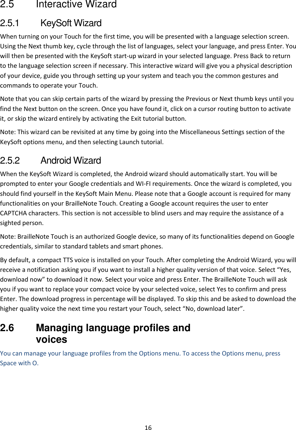 16 2.5  Interactive Wizard 2.5.1  KeySoft Wizard When turning on your Touch for the first time, you will be presented with a language selection screen. Using the Next thumb key, cycle through the list of languages, select your language, and press Enter. You will then be presented with the KeySoft start-up wizard in your selected language. Press Back to return to the language selection screen if necessary. This interactive wizard will give you a physical description of your device, guide you through setting up your system and teach you the common gestures and commands to operate your Touch. Note that you can skip certain parts of the wizard by pressing the Previous or Next thumb keys until you find the Next button on the screen. Once you have found it, click on a cursor routing button to activate it, or skip the wizard entirely by activating the Exit tutorial button. Note: This wizard can be revisited at any time by going into the Miscellaneous Settings section of the KeySoft options menu, and then selecting Launch tutorial.  2.5.2  Android Wizard When the KeySoft Wizard is completed, the Android wizard should automatically start. You will be prompted to enter your Google credentials and WI-FI requirements. Once the wizard is completed, you should find yourself in the KeySoft Main Menu. Please note that a Google account is required for many functionalities on your BrailleNote Touch. Creating a Google account requires the user to enter CAPTCHA characters. This section is not accessible to blind users and may require the assistance of a sighted person. Note: BrailleNote Touch is an authorized Google device, so many of its functionalities depend on Google credentials, similar to standard tablets and smart phones. By default, a compact TTS voice is installed on your Touch. After completing the Android Wizard, you will receive a notification asking you if you want to install a higher quality version of that voice. Select “Yes, download now” to download it now. Select your voice and press Enter. The BrailleNote Touch will ask you if you want to replace your compact voice by your selected voice, select Yes to confirm and press Enter. The download progress in percentage will be displayed. To skip this and be asked to download the higher quality voice the next time you restart your Touch, select “No, download later”.  2.6  Managing language profiles and voices You can manage your language profiles from the Options menu. To access the Options menu, press Space with O. 