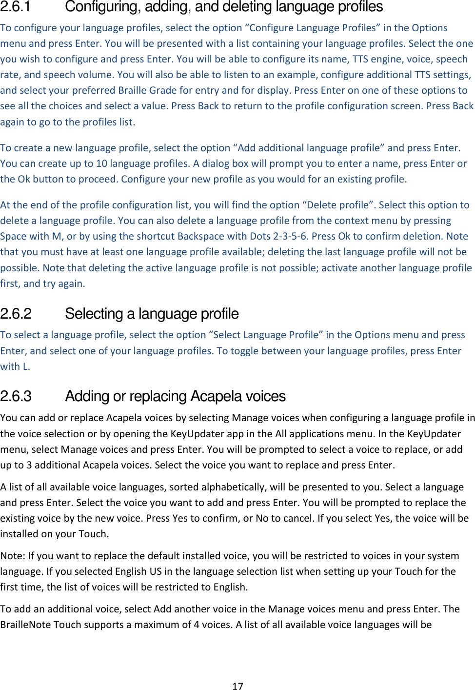 17 2.6.1  Configuring, adding, and deleting language profiles To configure your language profiles, select the option “Configure Language Profiles” in the Options menu and press Enter. You will be presented with a list containing your language profiles. Select the one you wish to configure and press Enter. You will be able to configure its name, TTS engine, voice, speech rate, and speech volume. You will also be able to listen to an example, configure additional TTS settings, and select your preferred Braille Grade for entry and for display. Press Enter on one of these options to see all the choices and select a value. Press Back to return to the profile configuration screen. Press Back again to go to the profiles list. To create a new language profile, select the option “Add additional language profile” and press Enter. You can create up to 10 language profiles. A dialog box will prompt you to enter a name, press Enter or the Ok button to proceed. Configure your new profile as you would for an existing profile.  At the end of the profile configuration list, you will find the option “Delete profile”. Select this option to delete a language profile. You can also delete a language profile from the context menu by pressing Space with M, or by using the shortcut Backspace with Dots 2-3-5-6. Press Ok to confirm deletion. Note that you must have at least one language profile available; deleting the last language profile will not be possible. Note that deleting the active language profile is not possible; activate another language profile first, and try again. 2.6.2  Selecting a language profile To select a language profile, select the option “Select Language Profile” in the Options menu and press Enter, and select one of your language profiles. To toggle between your language profiles, press Enter with L. 2.6.3  Adding or replacing Acapela voices You can add or replace Acapela voices by selecting Manage voices when configuring a language profile in the voice selection or by opening the KeyUpdater app in the All applications menu. In the KeyUpdater menu, select Manage voices and press Enter. You will be prompted to select a voice to replace, or add up to 3 additional Acapela voices. Select the voice you want to replace and press Enter. A list of all available voice languages, sorted alphabetically, will be presented to you. Select a language and press Enter. Select the voice you want to add and press Enter. You will be prompted to replace the existing voice by the new voice. Press Yes to confirm, or No to cancel. If you select Yes, the voice will be installed on your Touch.  Note: If you want to replace the default installed voice, you will be restricted to voices in your system language. If you selected English US in the language selection list when setting up your Touch for the first time, the list of voices will be restricted to English. To add an additional voice, select Add another voice in the Manage voices menu and press Enter. The BrailleNote Touch supports a maximum of 4 voices. A list of all available voice languages will be 