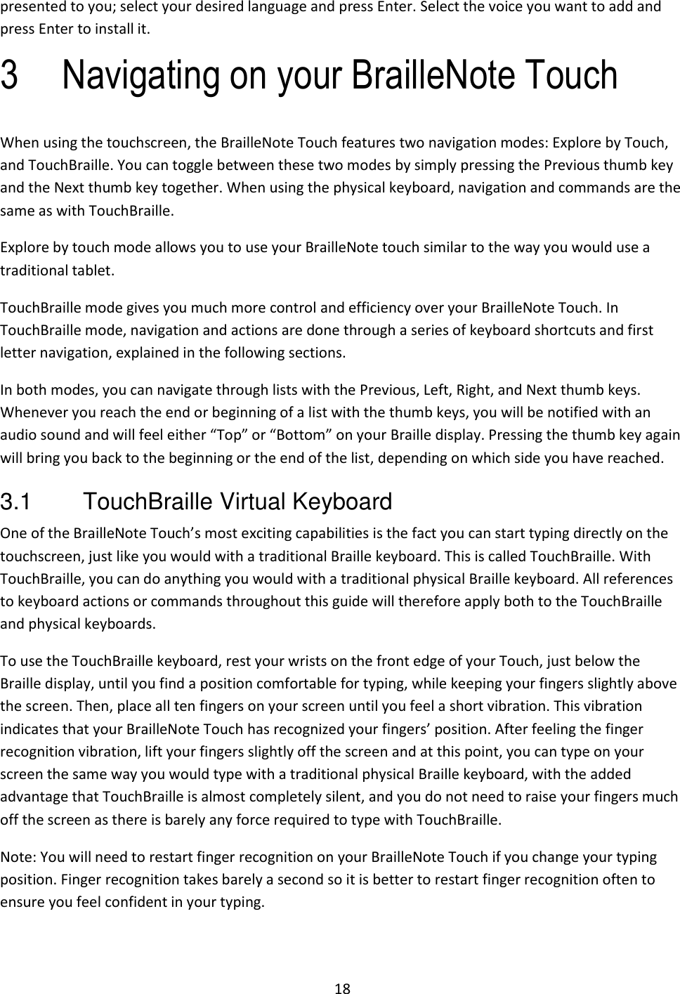 18 presented to you; select your desired language and press Enter. Select the voice you want to add and press Enter to install it. 3 Navigating on your BrailleNote Touch When using the touchscreen, the BrailleNote Touch features two navigation modes: Explore by Touch, and TouchBraille. You can toggle between these two modes by simply pressing the Previous thumb key and the Next thumb key together. When using the physical keyboard, navigation and commands are the same as with TouchBraille. Explore by touch mode allows you to use your BrailleNote touch similar to the way you would use a traditional tablet.  TouchBraille mode gives you much more control and efficiency over your BrailleNote Touch. In TouchBraille mode, navigation and actions are done through a series of keyboard shortcuts and first letter navigation, explained in the following sections.  In both modes, you can navigate through lists with the Previous, Left, Right, and Next thumb keys. Whenever you reach the end or beginning of a list with the thumb keys, you will be notified with an audio sound and will feel either “Top” or “Bottom” on your Braille display. Pressing the thumb key again will bring you back to the beginning or the end of the list, depending on which side you have reached. 3.1  TouchBraille Virtual Keyboard One of the BrailleNote Touch’s most exciting capabilities is the fact you can start typing directly on the touchscreen, just like you would with a traditional Braille keyboard. This is called TouchBraille. With TouchBraille, you can do anything you would with a traditional physical Braille keyboard. All references to keyboard actions or commands throughout this guide will therefore apply both to the TouchBraille and physical keyboards. To use the TouchBraille keyboard, rest your wrists on the front edge of your Touch, just below the Braille display, until you find a position comfortable for typing, while keeping your fingers slightly above the screen. Then, place all ten fingers on your screen until you feel a short vibration. This vibration indicates that your BrailleNote Touch has recognized your fingers’ position. After feeling the finger recognition vibration, lift your fingers slightly off the screen and at this point, you can type on your screen the same way you would type with a traditional physical Braille keyboard, with the added advantage that TouchBraille is almost completely silent, and you do not need to raise your fingers much off the screen as there is barely any force required to type with TouchBraille.  Note: You will need to restart finger recognition on your BrailleNote Touch if you change your typing position. Finger recognition takes barely a second so it is better to restart finger recognition often to ensure you feel confident in your typing.  