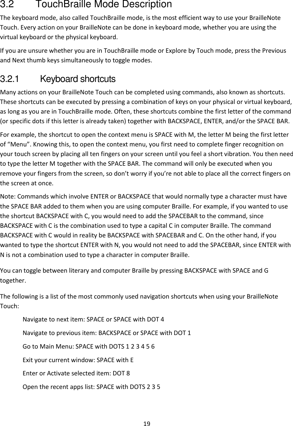 19 3.2  TouchBraille Mode Description The keyboard mode, also called TouchBraille mode, is the most efficient way to use your BrailleNote Touch. Every action on your BrailleNote can be done in keyboard mode, whether you are using the virtual keyboard or the physical keyboard. If you are unsure whether you are in TouchBraille mode or Explore by Touch mode, press the Previous and Next thumb keys simultaneously to toggle modes.  3.2.1  Keyboard shortcuts Many actions on your BrailleNote Touch can be completed using commands, also known as shortcuts. These shortcuts can be executed by pressing a combination of keys on your physical or virtual keyboard, as long as you are in TouchBraille mode. Often, these shortcuts combine the first letter of the command (or specific dots if this letter is already taken) together with BACKSPACE, ENTER, and/or the SPACE BAR. For example, the shortcut to open the context menu is SPACE with M, the letter M being the first letter of “Menu”. Knowing this, to open the context menu, you first need to complete finger recognition on your touch screen by placing all ten fingers on your screen until you feel a short vibration. You then need to type the letter M together with the SPACE BAR. The command will only be executed when you remove your fingers from the screen, so don’t worry if you’re not able to place all the correct fingers on the screen at once. Note: Commands which involve ENTER or BACKSPACE that would normally type a character must have the SPACE BAR added to them when you are using computer Braille. For example, if you wanted to use the shortcut BACKSPACE with C, you would need to add the SPACEBAR to the command, since BACKSPACE with C is the combination used to type a capital C in computer Braille. The command BACKSPACE with C would in reality be BACKSPACE with SPACEBAR and C. On the other hand, if you wanted to type the shortcut ENTER with N, you would not need to add the SPACEBAR, since ENTER with N is not a combination used to type a character in computer Braille. You can toggle between literary and computer Braille by pressing BACKSPACE with SPACE and G together. The following is a list of the most commonly used navigation shortcuts when using your BrailleNote Touch: Navigate to next item: SPACE or SPACE with DOT 4 Navigate to previous item: BACKSPACE or SPACE with DOT 1 Go to Main Menu: SPACE with DOTS 1 2 3 4 5 6 Exit your current window: SPACE with E Enter or Activate selected item: DOT 8 Open the recent apps list: SPACE with DOTS 2 3 5   