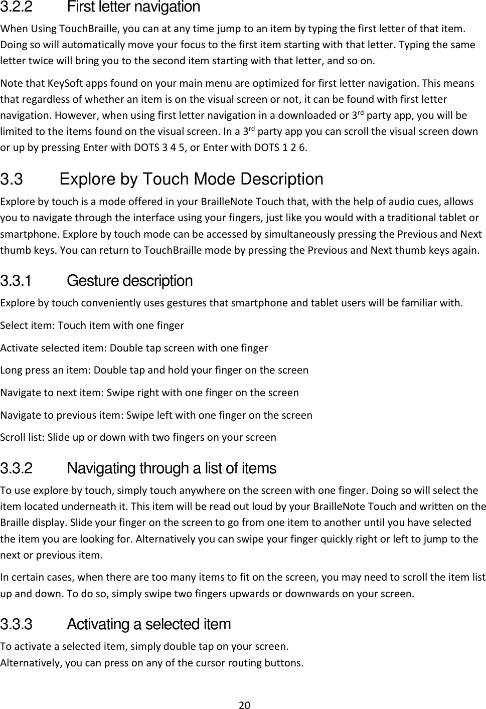 20 3.2.2  First letter navigation When Using TouchBraille, you can at any time jump to an item by typing the first letter of that item. Doing so will automatically move your focus to the first item starting with that letter. Typing the same letter twice will bring you to the second item starting with that letter, and so on. Note that KeySoft apps found on your main menu are optimized for first letter navigation. This means that regardless of whether an item is on the visual screen or not, it can be found with first letter navigation. However, when using first letter navigation in a downloaded or 3rd party app, you will be limited to the items found on the visual screen. In a 3rd party app you can scroll the visual screen down or up by pressing Enter with DOTS 3 4 5, or Enter with DOTS 1 2 6. 3.3  Explore by Touch Mode Description Explore by touch is a mode offered in your BrailleNote Touch that, with the help of audio cues, allows you to navigate through the interface using your fingers, just like you would with a traditional tablet or smartphone. Explore by touch mode can be accessed by simultaneously pressing the Previous and Next thumb keys. You can return to TouchBraille mode by pressing the Previous and Next thumb keys again. 3.3.1  Gesture description Explore by touch conveniently uses gestures that smartphone and tablet users will be familiar with.  Select item: Touch item with one finger Activate selected item: Double tap screen with one finger Long press an item: Double tap and hold your finger on the screen  Navigate to next item: Swipe right with one finger on the screen  Navigate to previous item: Swipe left with one finger on the screen  Scroll list: Slide up or down with two fingers on your screen 3.3.2  Navigating through a list of items To use explore by touch, simply touch anywhere on the screen with one finger. Doing so will select the item located underneath it. This item will be read out loud by your BrailleNote Touch and written on the Braille display. Slide your finger on the screen to go from one item to another until you have selected the item you are looking for. Alternatively you can swipe your finger quickly right or left to jump to the next or previous item. In certain cases, when there are too many items to fit on the screen, you may need to scroll the item list up and down. To do so, simply swipe two fingers upwards or downwards on your screen. 3.3.3  Activating a selected item To activate a selected item, simply double tap on your screen. Alternatively, you can press on any of the cursor routing buttons. 