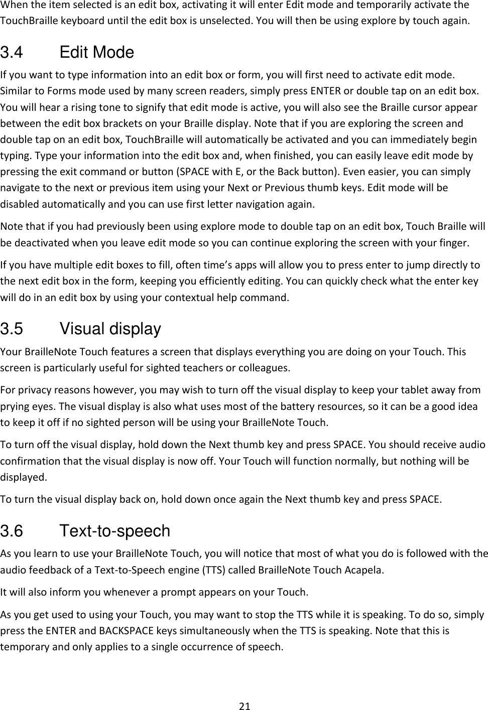 21 When the item selected is an edit box, activating it will enter Edit mode and temporarily activate the TouchBraille keyboard until the edit box is unselected. You will then be using explore by touch again. 3.4  Edit Mode If you want to type information into an edit box or form, you will first need to activate edit mode. Similar to Forms mode used by many screen readers, simply press ENTER or double tap on an edit box. You will hear a rising tone to signify that edit mode is active, you will also see the Braille cursor appear between the edit box brackets on your Braille display. Note that if you are exploring the screen and double tap on an edit box, TouchBraille will automatically be activated and you can immediately begin typing. Type your information into the edit box and, when finished, you can easily leave edit mode by pressing the exit command or button (SPACE with E, or the Back button). Even easier, you can simply navigate to the next or previous item using your Next or Previous thumb keys. Edit mode will be disabled automatically and you can use first letter navigation again.  Note that if you had previously been using explore mode to double tap on an edit box, Touch Braille will be deactivated when you leave edit mode so you can continue exploring the screen with your finger.  If you have multiple edit boxes to fill, often time’s apps will allow you to press enter to jump directly to the next edit box in the form, keeping you efficiently editing. You can quickly check what the enter key will do in an edit box by using your contextual help command. 3.5  Visual display Your BrailleNote Touch features a screen that displays everything you are doing on your Touch. This screen is particularly useful for sighted teachers or colleagues. For privacy reasons however, you may wish to turn off the visual display to keep your tablet away from prying eyes. The visual display is also what uses most of the battery resources, so it can be a good idea to keep it off if no sighted person will be using your BrailleNote Touch. To turn off the visual display, hold down the Next thumb key and press SPACE. You should receive audio confirmation that the visual display is now off. Your Touch will function normally, but nothing will be displayed. To turn the visual display back on, hold down once again the Next thumb key and press SPACE. 3.6  Text-to-speech As you learn to use your BrailleNote Touch, you will notice that most of what you do is followed with the audio feedback of a Text-to-Speech engine (TTS) called BrailleNote Touch Acapela.  It will also inform you whenever a prompt appears on your Touch. As you get used to using your Touch, you may want to stop the TTS while it is speaking. To do so, simply press the ENTER and BACKSPACE keys simultaneously when the TTS is speaking. Note that this is temporary and only applies to a single occurrence of speech.  