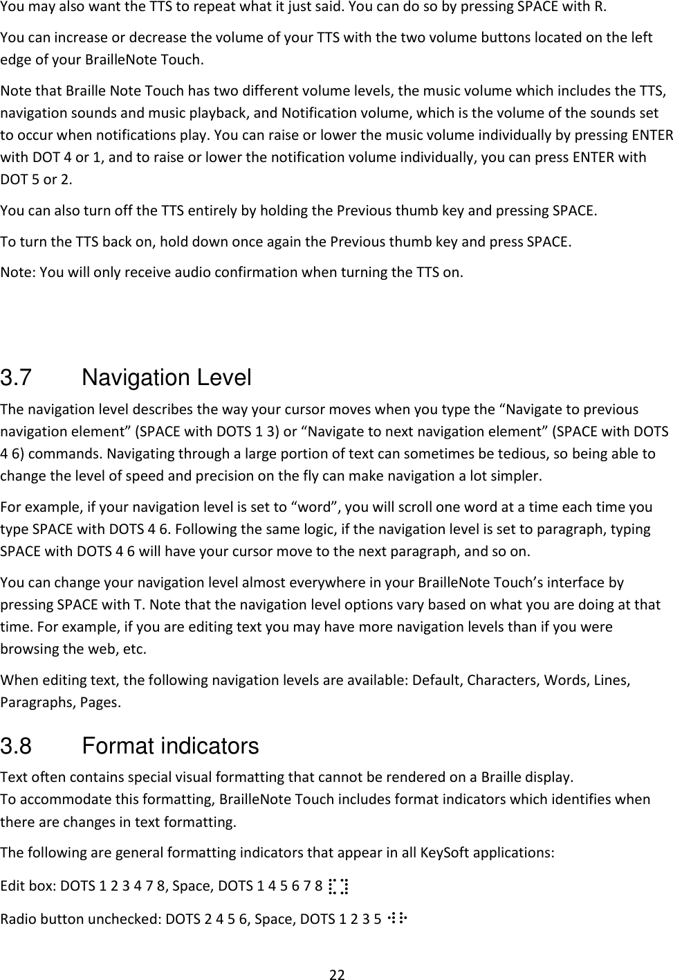 22 You may also want the TTS to repeat what it just said. You can do so by pressing SPACE with R. You can increase or decrease the volume of your TTS with the two volume buttons located on the left edge of your BrailleNote Touch. Note that Braille Note Touch has two different volume levels, the music volume which includes the TTS, navigation sounds and music playback, and Notification volume, which is the volume of the sounds set to occur when notifications play. You can raise or lower the music volume individually by pressing ENTER with DOT 4 or 1, and to raise or lower the notification volume individually, you can press ENTER with DOT 5 or 2.  You can also turn off the TTS entirely by holding the Previous thumb key and pressing SPACE.  To turn the TTS back on, hold down once again the Previous thumb key and press SPACE. Note: You will only receive audio confirmation when turning the TTS on.   3.7  Navigation Level The navigation level describes the way your cursor moves when you type the “Navigate to previous navigation element” (SPACE with DOTS 1 3) or “Navigate to next navigation element” (SPACE with DOTS 4 6) commands. Navigating through a large portion of text can sometimes be tedious, so being able to change the level of speed and precision on the fly can make navigation a lot simpler. For example, if your navigation level is set to “word”, you will scroll one word at a time each time you type SPACE with DOTS 4 6. Following the same logic, if the navigation level is set to paragraph, typing SPACE with DOTS 4 6 will have your cursor move to the next paragraph, and so on. You can change your navigation level almost everywhere in your BrailleNote Touch’s interface by pressing SPACE with T. Note that the navigation level options vary based on what you are doing at that time. For example, if you are editing text you may have more navigation levels than if you were browsing the web, etc. When editing text, the following navigation levels are available: Default, Characters, Words, Lines, Paragraphs, Pages. 3.8  Format indicators Text often contains special visual formatting that cannot be rendered on a Braille display. To accommodate this formatting, BrailleNote Touch includes format indicators which identifies when there are changes in text formatting.  The following are general formatting indicators that appear in all KeySoft applications: Edit box: DOTS 1 2 3 4 7 8, Space, DOTS 1 4 5 6 7 8 ⣏⣹ Radio button unchecked: DOTS 2 4 5 6, Space, DOTS 1 2 3 5 ⠺⠗ 