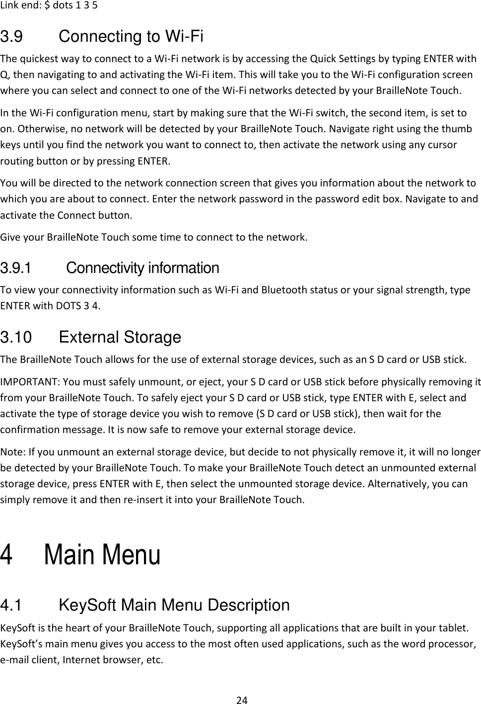 24 Link end: $ dots 1 3 5 3.9  Connecting to Wi-Fi The quickest way to connect to a Wi-Fi network is by accessing the Quick Settings by typing ENTER with Q, then navigating to and activating the Wi-Fi item. This will take you to the Wi-Fi configuration screen where you can select and connect to one of the Wi-Fi networks detected by your BrailleNote Touch. In the Wi-Fi configuration menu, start by making sure that the Wi-Fi switch, the second item, is set to on. Otherwise, no network will be detected by your BrailleNote Touch. Navigate right using the thumb keys until you find the network you want to connect to, then activate the network using any cursor routing button or by pressing ENTER. You will be directed to the network connection screen that gives you information about the network to which you are about to connect. Enter the network password in the password edit box. Navigate to and activate the Connect button. Give your BrailleNote Touch some time to connect to the network.  3.9.1  Connectivity information To view your connectivity information such as Wi-Fi and Bluetooth status or your signal strength, type ENTER with DOTS 3 4. 3.10  External Storage The BrailleNote Touch allows for the use of external storage devices, such as an S D card or USB stick.  IMPORTANT: You must safely unmount, or eject, your S D card or USB stick before physically removing it from your BrailleNote Touch. To safely eject your S D card or USB stick, type ENTER with E, select and activate the type of storage device you wish to remove (S D card or USB stick), then wait for the confirmation message. It is now safe to remove your external storage device. Note: If you unmount an external storage device, but decide to not physically remove it, it will no longer be detected by your BrailleNote Touch. To make your BrailleNote Touch detect an unmounted external storage device, press ENTER with E, then select the unmounted storage device. Alternatively, you can simply remove it and then re-insert it into your BrailleNote Touch.  4 Main Menu 4.1  KeySoft Main Menu Description KeySoft is the heart of your BrailleNote Touch, supporting all applications that are built in your tablet. KeySoft’s main menu gives you access to the most often used applications, such as the word processor, e-mail client, Internet browser, etc. 