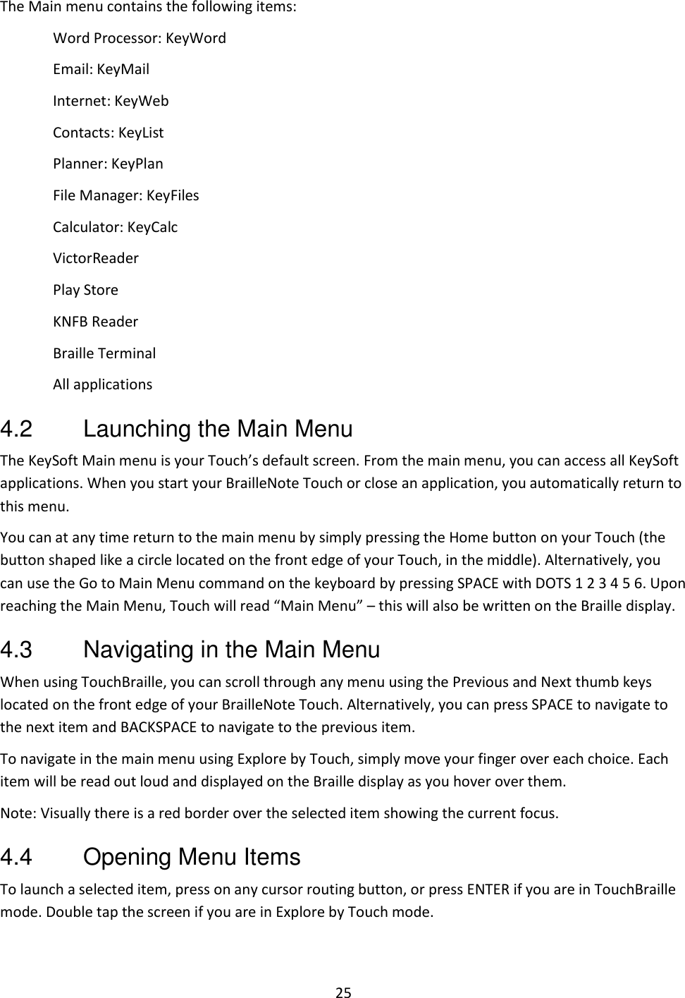 25 The Main menu contains the following items: Word Processor: KeyWord Email: KeyMail Internet: KeyWeb Contacts: KeyList Planner: KeyPlan File Manager: KeyFiles Calculator: KeyCalc VictorReader Play Store KNFB Reader Braille Terminal All applications 4.2  Launching the Main Menu The KeySoft Main menu is your Touch’s default screen. From the main menu, you can access all KeySoft applications. When you start your BrailleNote Touch or close an application, you automatically return to this menu. You can at any time return to the main menu by simply pressing the Home button on your Touch (the button shaped like a circle located on the front edge of your Touch, in the middle). Alternatively, you can use the Go to Main Menu command on the keyboard by pressing SPACE with DOTS 1 2 3 4 5 6. Upon reaching the Main Menu, Touch will read “Main Menu” – this will also be written on the Braille display. 4.3  Navigating in the Main Menu When using TouchBraille, you can scroll through any menu using the Previous and Next thumb keys located on the front edge of your BrailleNote Touch. Alternatively, you can press SPACE to navigate to the next item and BACKSPACE to navigate to the previous item.  To navigate in the main menu using Explore by Touch, simply move your finger over each choice. Each item will be read out loud and displayed on the Braille display as you hover over them. Note: Visually there is a red border over the selected item showing the current focus. 4.4  Opening Menu Items To launch a selected item, press on any cursor routing button, or press ENTER if you are in TouchBraille mode. Double tap the screen if you are in Explore by Touch mode. 