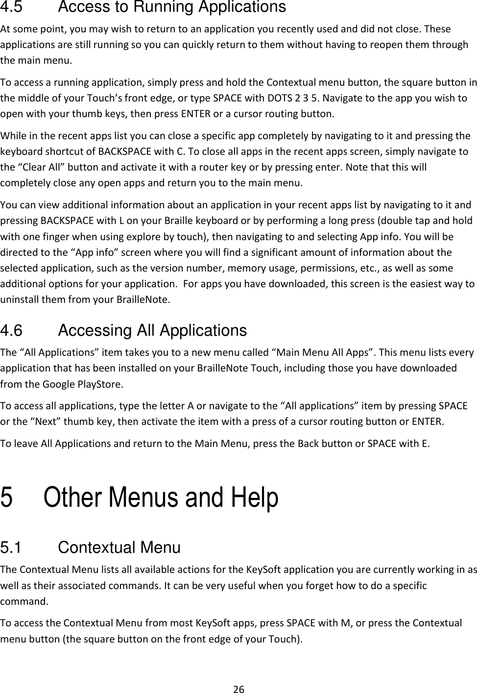 26 4.5  Access to Running Applications At some point, you may wish to return to an application you recently used and did not close. These applications are still running so you can quickly return to them without having to reopen them through the main menu.  To access a running application, simply press and hold the Contextual menu button, the square button in the middle of your Touch’s front edge, or type SPACE with DOTS 2 3 5. Navigate to the app you wish to open with your thumb keys, then press ENTER or a cursor routing button. While in the recent apps list you can close a specific app completely by navigating to it and pressing the keyboard shortcut of BACKSPACE with C. To close all apps in the recent apps screen, simply navigate to the “Clear All” button and activate it with a router key or by pressing enter. Note that this will completely close any open apps and return you to the main menu.  You can view additional information about an application in your recent apps list by navigating to it and pressing BACKSPACE with L on your Braille keyboard or by performing a long press (double tap and hold with one finger when using explore by touch), then navigating to and selecting App info. You will be directed to the “App info” screen where you will find a significant amount of information about the selected application, such as the version number, memory usage, permissions, etc., as well as some additional options for your application.  For apps you have downloaded, this screen is the easiest way to uninstall them from your BrailleNote.  4.6  Accessing All Applications The “All Applications” item takes you to a new menu called “Main Menu All Apps”. This menu lists every application that has been installed on your BrailleNote Touch, including those you have downloaded from the Google PlayStore.  To access all applications, type the letter A or navigate to the “All applications” item by pressing SPACE or the “Next” thumb key, then activate the item with a press of a cursor routing button or ENTER. To leave All Applications and return to the Main Menu, press the Back button or SPACE with E.  5 Other Menus and Help 5.1  Contextual Menu The Contextual Menu lists all available actions for the KeySoft application you are currently working in as well as their associated commands. It can be very useful when you forget how to do a specific command.  To access the Contextual Menu from most KeySoft apps, press SPACE with M, or press the Contextual menu button (the square button on the front edge of your Touch).  