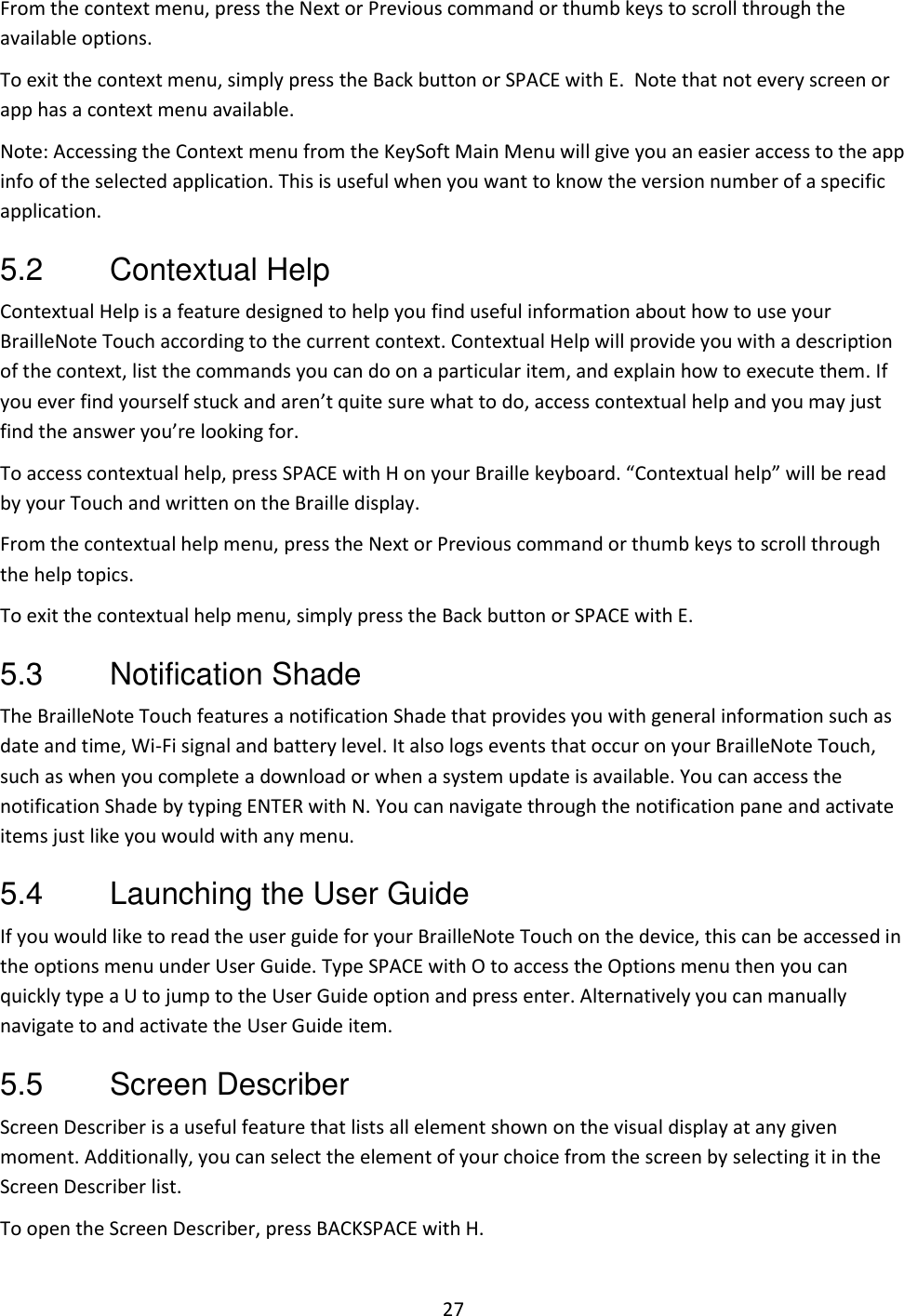 27 From the context menu, press the Next or Previous command or thumb keys to scroll through the available options. To exit the context menu, simply press the Back button or SPACE with E.  Note that not every screen or app has a context menu available. Note: Accessing the Context menu from the KeySoft Main Menu will give you an easier access to the app info of the selected application. This is useful when you want to know the version number of a specific application. 5.2  Contextual Help  Contextual Help is a feature designed to help you find useful information about how to use your BrailleNote Touch according to the current context. Contextual Help will provide you with a description of the context, list the commands you can do on a particular item, and explain how to execute them. If you ever find yourself stuck and aren’t quite sure what to do, access contextual help and you may just find the answer you’re looking for. To access contextual help, press SPACE with H on your Braille keyboard. “Contextual help” will be read by your Touch and written on the Braille display. From the contextual help menu, press the Next or Previous command or thumb keys to scroll through the help topics. To exit the contextual help menu, simply press the Back button or SPACE with E. 5.3  Notification Shade The BrailleNote Touch features a notification Shade that provides you with general information such as date and time, Wi-Fi signal and battery level. It also logs events that occur on your BrailleNote Touch, such as when you complete a download or when a system update is available. You can access the notification Shade by typing ENTER with N. You can navigate through the notification pane and activate items just like you would with any menu. 5.4  Launching the User Guide If you would like to read the user guide for your BrailleNote Touch on the device, this can be accessed in the options menu under User Guide. Type SPACE with O to access the Options menu then you can quickly type a U to jump to the User Guide option and press enter. Alternatively you can manually navigate to and activate the User Guide item. 5.5  Screen Describer Screen Describer is a useful feature that lists all element shown on the visual display at any given moment. Additionally, you can select the element of your choice from the screen by selecting it in the Screen Describer list.  To open the Screen Describer, press BACKSPACE with H. 