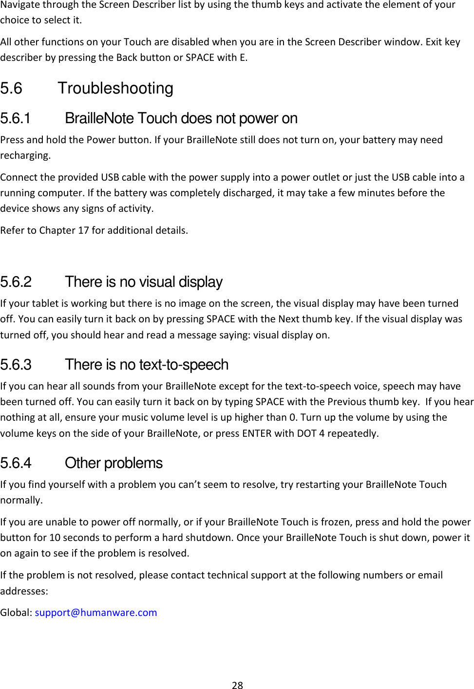 28 Navigate through the Screen Describer list by using the thumb keys and activate the element of your choice to select it. All other functions on your Touch are disabled when you are in the Screen Describer window. Exit key describer by pressing the Back button or SPACE with E. 5.6  Troubleshooting 5.6.1  BrailleNote Touch does not power on Press and hold the Power button. If your BrailleNote still does not turn on, your battery may need recharging. Connect the provided USB cable with the power supply into a power outlet or just the USB cable into a running computer. If the battery was completely discharged, it may take a few minutes before the device shows any signs of activity. Refer to Chapter 17 for additional details.  5.6.2  There is no visual display If your tablet is working but there is no image on the screen, the visual display may have been turned off. You can easily turn it back on by pressing SPACE with the Next thumb key. If the visual display was turned off, you should hear and read a message saying: visual display on. 5.6.3  There is no text-to-speech If you can hear all sounds from your BrailleNote except for the text-to-speech voice, speech may have been turned off. You can easily turn it back on by typing SPACE with the Previous thumb key.  If you hear nothing at all, ensure your music volume level is up higher than 0. Turn up the volume by using the volume keys on the side of your BrailleNote, or press ENTER with DOT 4 repeatedly.  5.6.4  Other problems If you find yourself with a problem you can’t seem to resolve, try restarting your BrailleNote Touch normally. If you are unable to power off normally, or if your BrailleNote Touch is frozen, press and hold the power button for 10 seconds to perform a hard shutdown. Once your BrailleNote Touch is shut down, power it on again to see if the problem is resolved.  If the problem is not resolved, please contact technical support at the following numbers or email addresses: Global: support@humanware.com 