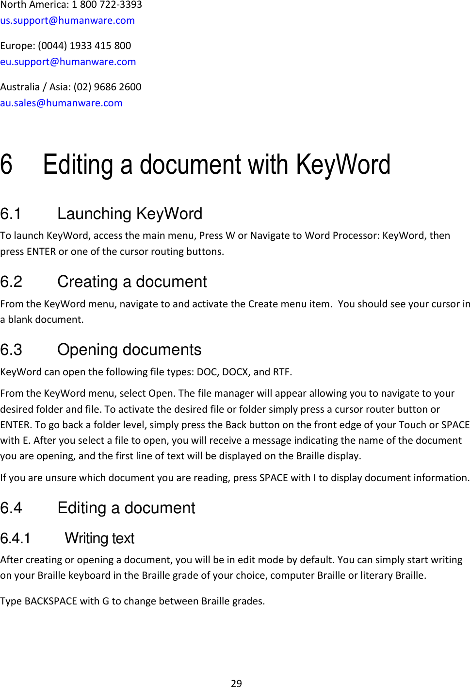 29 North America: 1 800 722-3393 us.support@humanware.com Europe: (0044) 1933 415 800 eu.support@humanware.com Australia / Asia: (02) 9686 2600 au.sales@humanware.com  6 Editing a document with KeyWord 6.1  Launching KeyWord To launch KeyWord, access the main menu, Press W or Navigate to Word Processor: KeyWord, then press ENTER or one of the cursor routing buttons.  6.2  Creating a document From the KeyWord menu, navigate to and activate the Create menu item.  You should see your cursor in a blank document.  6.3  Opening documents KeyWord can open the following file types: DOC, DOCX, and RTF.   From the KeyWord menu, select Open. The file manager will appear allowing you to navigate to your desired folder and file. To activate the desired file or folder simply press a cursor router button or ENTER. To go back a folder level, simply press the Back button on the front edge of your Touch or SPACE with E. After you select a file to open, you will receive a message indicating the name of the document you are opening, and the first line of text will be displayed on the Braille display. If you are unsure which document you are reading, press SPACE with I to display document information. 6.4  Editing a document 6.4.1  Writing text After creating or opening a document, you will be in edit mode by default. You can simply start writing on your Braille keyboard in the Braille grade of your choice, computer Braille or literary Braille. Type BACKSPACE with G to change between Braille grades. 