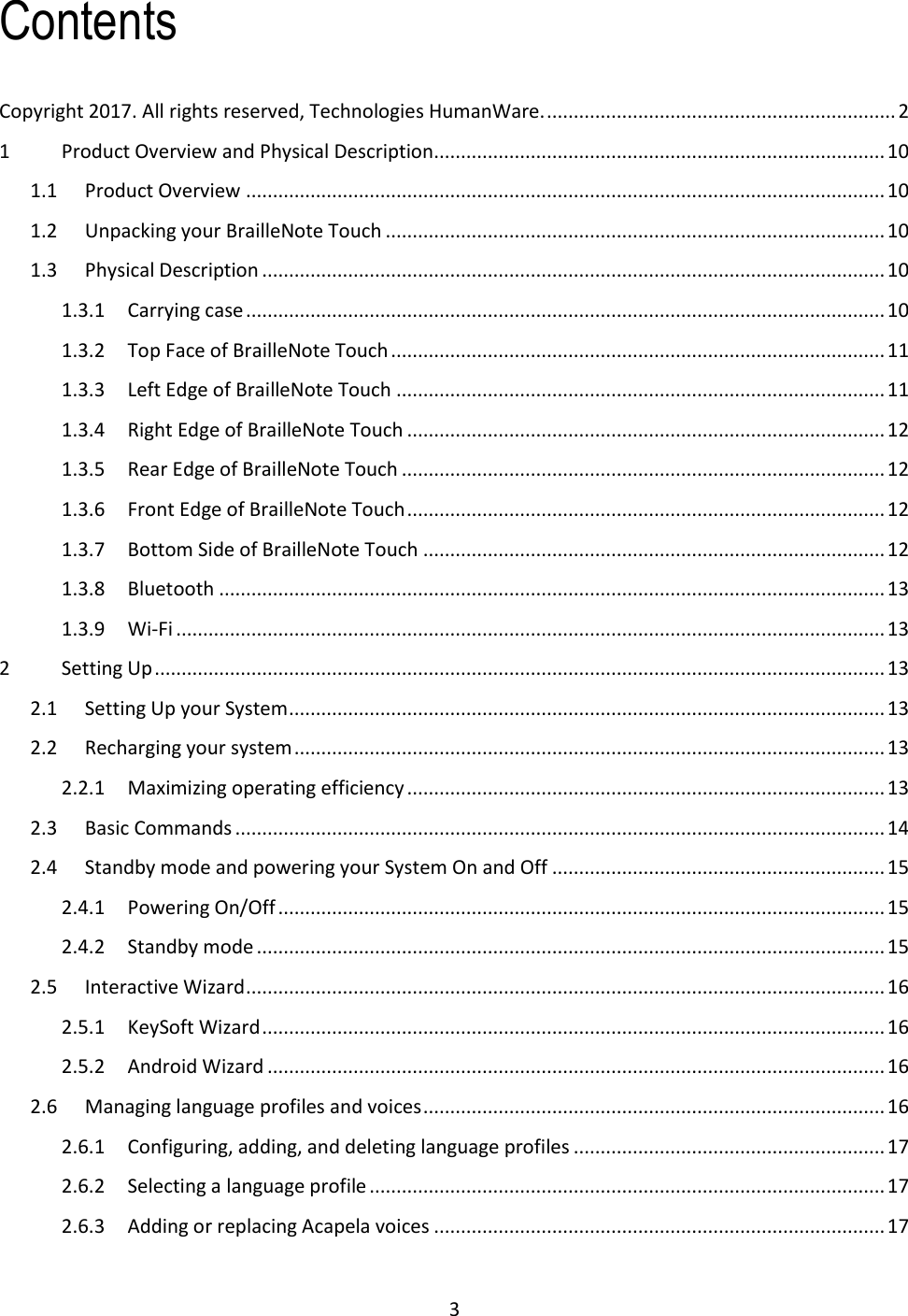 3 Contents Copyright 2017. All rights reserved, Technologies HumanWare. ................................................................. 2 1  Product Overview and Physical Description.................................................................................... 10 1.1  Product Overview ....................................................................................................................... 10 1.2  Unpacking your BrailleNote Touch ............................................................................................. 10 1.3  Physical Description .................................................................................................................... 10 1.3.1  Carrying case ....................................................................................................................... 10 1.3.2  Top Face of BrailleNote Touch ............................................................................................ 11 1.3.3  Left Edge of BrailleNote Touch ........................................................................................... 11 1.3.4  Right Edge of BrailleNote Touch ......................................................................................... 12 1.3.5  Rear Edge of BrailleNote Touch .......................................................................................... 12 1.3.6  Front Edge of BrailleNote Touch ......................................................................................... 12 1.3.7  Bottom Side of BrailleNote Touch ...................................................................................... 12 1.3.8  Bluetooth ............................................................................................................................ 13 1.3.9  Wi-Fi .................................................................................................................................... 13 2  Setting Up ........................................................................................................................................ 13 2.1  Setting Up your System ............................................................................................................... 13 2.2  Recharging your system .............................................................................................................. 13 2.2.1  Maximizing operating efficiency ......................................................................................... 13 2.3  Basic Commands ......................................................................................................................... 14 2.4  Standby mode and powering your System On and Off .............................................................. 15 2.4.1  Powering On/Off ................................................................................................................. 15 2.4.2  Standby mode ..................................................................................................................... 15 2.5  Interactive Wizard ....................................................................................................................... 16 2.5.1  KeySoft Wizard .................................................................................................................... 16 2.5.2  Android Wizard ................................................................................................................... 16 2.6  Managing language profiles and voices ...................................................................................... 16 2.6.1  Configuring, adding, and deleting language profiles .......................................................... 17 2.6.2  Selecting a language profile ................................................................................................ 17 2.6.3  Adding or replacing Acapela voices .................................................................................... 17 