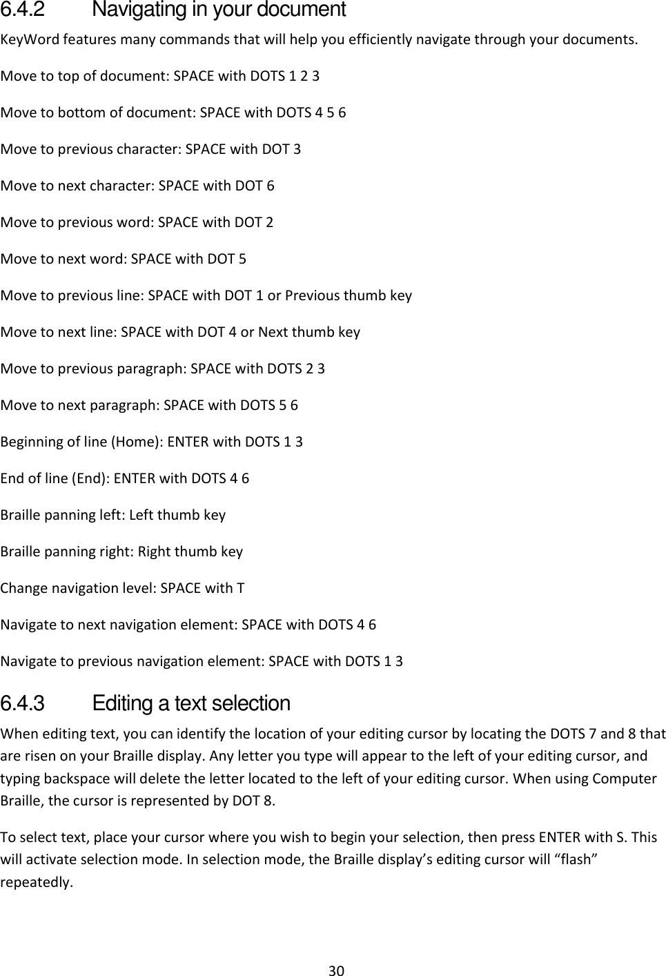 30 6.4.2  Navigating in your document KeyWord features many commands that will help you efficiently navigate through your documents. Move to top of document: SPACE with DOTS 1 2 3 Move to bottom of document: SPACE with DOTS 4 5 6 Move to previous character: SPACE with DOT 3 Move to next character: SPACE with DOT 6 Move to previous word: SPACE with DOT 2 Move to next word: SPACE with DOT 5 Move to previous line: SPACE with DOT 1 or Previous thumb key Move to next line: SPACE with DOT 4 or Next thumb key Move to previous paragraph: SPACE with DOTS 2 3 Move to next paragraph: SPACE with DOTS 5 6 Beginning of line (Home): ENTER with DOTS 1 3 End of line (End): ENTER with DOTS 4 6 Braille panning left: Left thumb key Braille panning right: Right thumb key Change navigation level: SPACE with T Navigate to next navigation element: SPACE with DOTS 4 6 Navigate to previous navigation element: SPACE with DOTS 1 3 6.4.3  Editing a text selection When editing text, you can identify the location of your editing cursor by locating the DOTS 7 and 8 that are risen on your Braille display. Any letter you type will appear to the left of your editing cursor, and typing backspace will delete the letter located to the left of your editing cursor. When using Computer Braille, the cursor is represented by DOT 8. To select text, place your cursor where you wish to begin your selection, then press ENTER with S. This will activate selection mode. In selection mode, the Braille display’s editing cursor will “flash” repeatedly.  