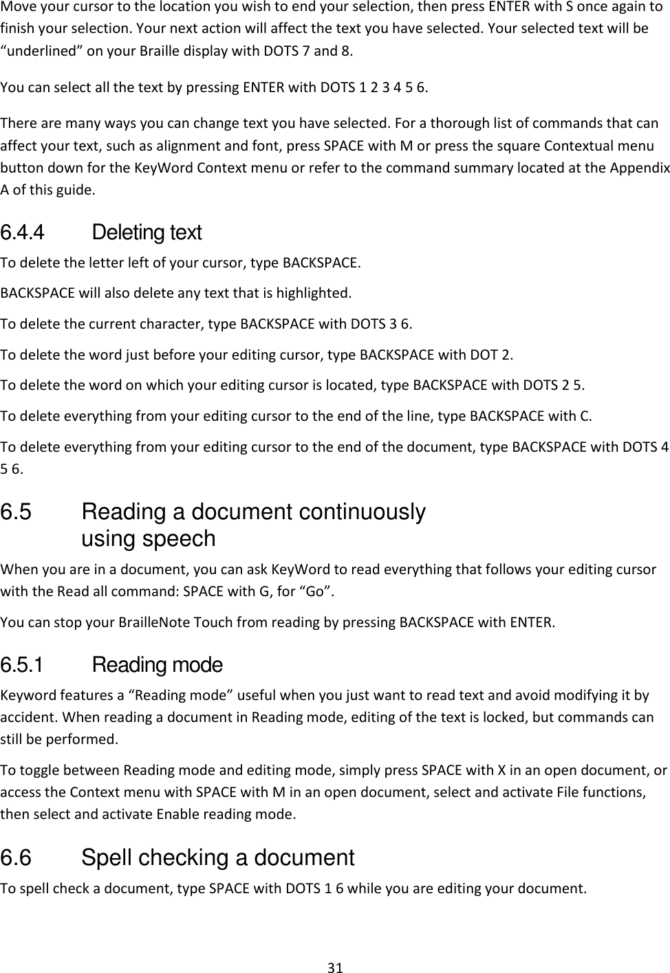 31 Move your cursor to the location you wish to end your selection, then press ENTER with S once again to finish your selection. Your next action will affect the text you have selected. Your selected text will be “underlined” on your Braille display with DOTS 7 and 8. You can select all the text by pressing ENTER with DOTS 1 2 3 4 5 6. There are many ways you can change text you have selected. For a thorough list of commands that can affect your text, such as alignment and font, press SPACE with M or press the square Contextual menu button down for the KeyWord Context menu or refer to the command summary located at the Appendix A of this guide. 6.4.4  Deleting text To delete the letter left of your cursor, type BACKSPACE. BACKSPACE will also delete any text that is highlighted. To delete the current character, type BACKSPACE with DOTS 3 6. To delete the word just before your editing cursor, type BACKSPACE with DOT 2. To delete the word on which your editing cursor is located, type BACKSPACE with DOTS 2 5. To delete everything from your editing cursor to the end of the line, type BACKSPACE with C. To delete everything from your editing cursor to the end of the document, type BACKSPACE with DOTS 4 5 6. 6.5  Reading a document continuously using speech When you are in a document, you can ask KeyWord to read everything that follows your editing cursor with the Read all command: SPACE with G, for “Go”.  You can stop your BrailleNote Touch from reading by pressing BACKSPACE with ENTER. 6.5.1  Reading mode Keyword features a “Reading mode” useful when you just want to read text and avoid modifying it by accident. When reading a document in Reading mode, editing of the text is locked, but commands can still be performed. To toggle between Reading mode and editing mode, simply press SPACE with X in an open document, or access the Context menu with SPACE with M in an open document, select and activate File functions, then select and activate Enable reading mode. 6.6  Spell checking a document To spell check a document, type SPACE with DOTS 1 6 while you are editing your document. 