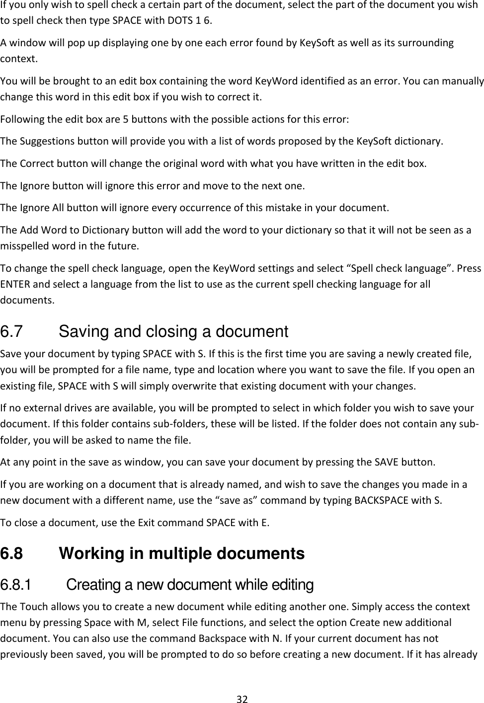 32 If you only wish to spell check a certain part of the document, select the part of the document you wish to spell check then type SPACE with DOTS 1 6. A window will pop up displaying one by one each error found by KeySoft as well as its surrounding context.  You will be brought to an edit box containing the word KeyWord identified as an error. You can manually change this word in this edit box if you wish to correct it. Following the edit box are 5 buttons with the possible actions for this error: The Suggestions button will provide you with a list of words proposed by the KeySoft dictionary.  The Correct button will change the original word with what you have written in the edit box. The Ignore button will ignore this error and move to the next one. The Ignore All button will ignore every occurrence of this mistake in your document. The Add Word to Dictionary button will add the word to your dictionary so that it will not be seen as a misspelled word in the future. To change the spell check language, open the KeyWord settings and select “Spell check language”. Press ENTER and select a language from the list to use as the current spell checking language for all documents. 6.7  Saving and closing a document Save your document by typing SPACE with S. If this is the first time you are saving a newly created file, you will be prompted for a file name, type and location where you want to save the file. If you open an existing file, SPACE with S will simply overwrite that existing document with your changes.  If no external drives are available, you will be prompted to select in which folder you wish to save your document. If this folder contains sub-folders, these will be listed. If the folder does not contain any sub-folder, you will be asked to name the file. At any point in the save as window, you can save your document by pressing the SAVE button. If you are working on a document that is already named, and wish to save the changes you made in a new document with a different name, use the “save as” command by typing BACKSPACE with S. To close a document, use the Exit command SPACE with E. 6.8  Working in multiple documents 6.8.1  Creating a new document while editing The Touch allows you to create a new document while editing another one. Simply access the context menu by pressing Space with M, select File functions, and select the option Create new additional document. You can also use the command Backspace with N. If your current document has not previously been saved, you will be prompted to do so before creating a new document. If it has already 