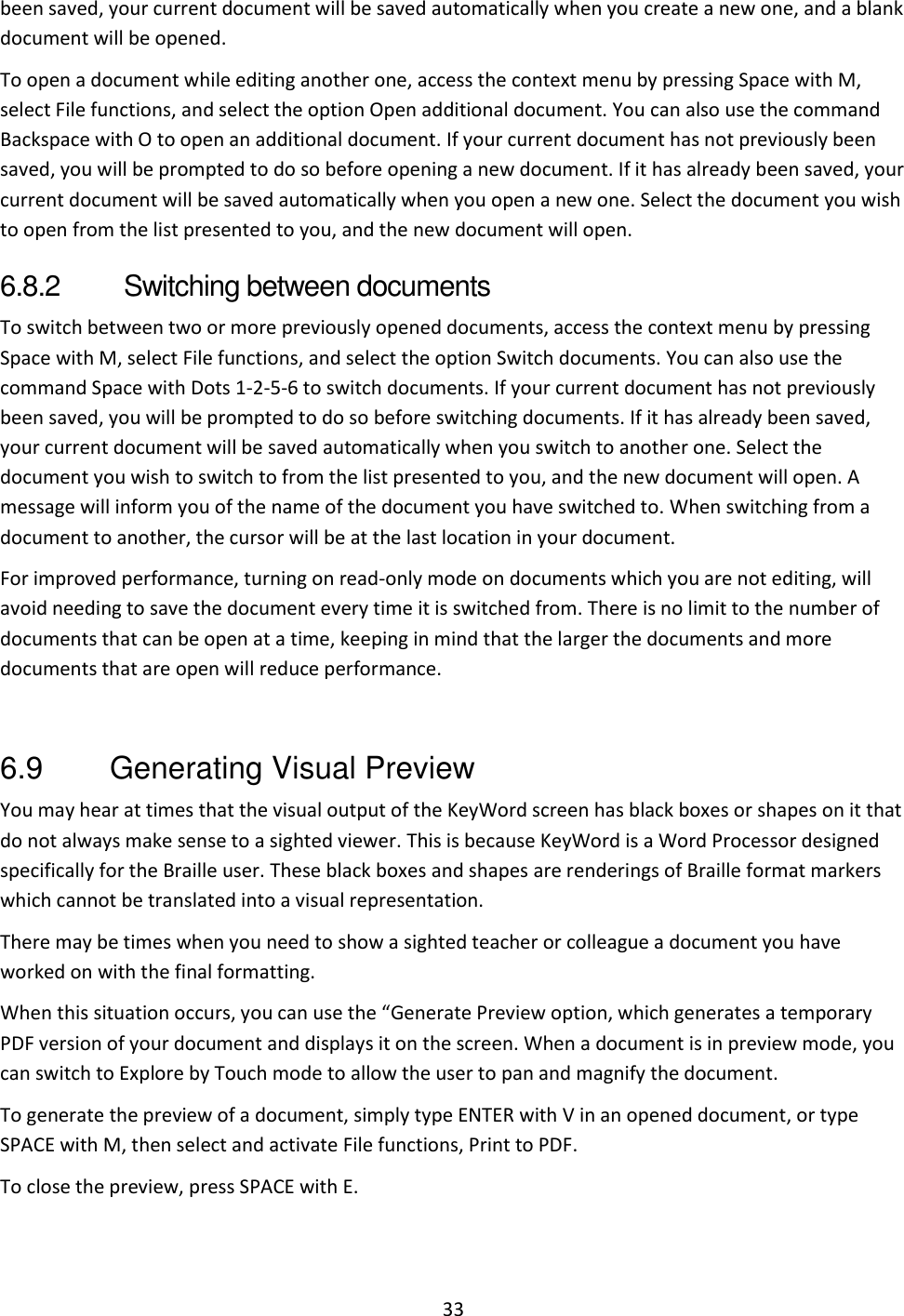 33 been saved, your current document will be saved automatically when you create a new one, and a blank document will be opened.  To open a document while editing another one, access the context menu by pressing Space with M, select File functions, and select the option Open additional document. You can also use the command Backspace with O to open an additional document. If your current document has not previously been saved, you will be prompted to do so before opening a new document. If it has already been saved, your current document will be saved automatically when you open a new one. Select the document you wish to open from the list presented to you, and the new document will open.   6.8.2  Switching between documents To switch between two or more previously opened documents, access the context menu by pressing Space with M, select File functions, and select the option Switch documents. You can also use the command Space with Dots 1-2-5-6 to switch documents. If your current document has not previously been saved, you will be prompted to do so before switching documents. If it has already been saved, your current document will be saved automatically when you switch to another one. Select the document you wish to switch to from the list presented to you, and the new document will open. A message will inform you of the name of the document you have switched to. When switching from a document to another, the cursor will be at the last location in your document. For improved performance, turning on read-only mode on documents which you are not editing, will avoid needing to save the document every time it is switched from. There is no limit to the number of documents that can be open at a time, keeping in mind that the larger the documents and more documents that are open will reduce performance.  6.9  Generating Visual Preview You may hear at times that the visual output of the KeyWord screen has black boxes or shapes on it that do not always make sense to a sighted viewer. This is because KeyWord is a Word Processor designed specifically for the Braille user. These black boxes and shapes are renderings of Braille format markers which cannot be translated into a visual representation.  There may be times when you need to show a sighted teacher or colleague a document you have worked on with the final formatting. When this situation occurs, you can use the “Generate Preview option, which generates a temporary PDF version of your document and displays it on the screen. When a document is in preview mode, you can switch to Explore by Touch mode to allow the user to pan and magnify the document. To generate the preview of a document, simply type ENTER with V in an opened document, or type SPACE with M, then select and activate File functions, Print to PDF. To close the preview, press SPACE with E. 