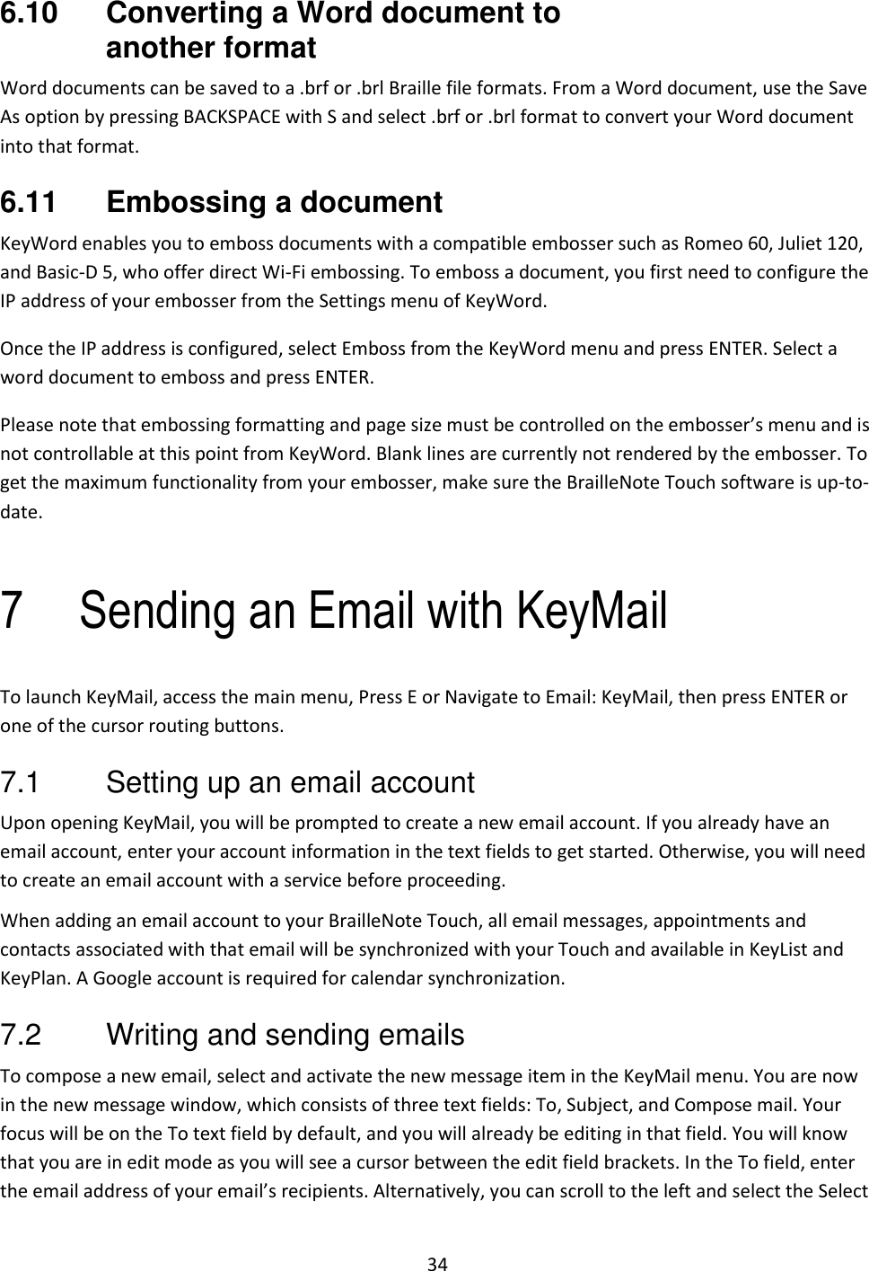 34 6.10  Converting a Word document to another format Word documents can be saved to a .brf or .brl Braille file formats. From a Word document, use the Save As option by pressing BACKSPACE with S and select .brf or .brl format to convert your Word document into that format. 6.11  Embossing a document KeyWord enables you to emboss documents with a compatible embosser such as Romeo 60, Juliet 120, and Basic-D 5, who offer direct Wi-Fi embossing. To emboss a document, you first need to configure the IP address of your embosser from the Settings menu of KeyWord.  Once the IP address is configured, select Emboss from the KeyWord menu and press ENTER. Select a word document to emboss and press ENTER.  Please note that embossing formatting and page size must be controlled on the embosser’s menu and is not controllable at this point from KeyWord. Blank lines are currently not rendered by the embosser. To get the maximum functionality from your embosser, make sure the BrailleNote Touch software is up-to-date.  7 Sending an Email with KeyMail To launch KeyMail, access the main menu, Press E or Navigate to Email: KeyMail, then press ENTER or one of the cursor routing buttons. 7.1  Setting up an email account Upon opening KeyMail, you will be prompted to create a new email account. If you already have an email account, enter your account information in the text fields to get started. Otherwise, you will need to create an email account with a service before proceeding. When adding an email account to your BrailleNote Touch, all email messages, appointments and contacts associated with that email will be synchronized with your Touch and available in KeyList and KeyPlan. A Google account is required for calendar synchronization. 7.2  Writing and sending emails To compose a new email, select and activate the new message item in the KeyMail menu. You are now in the new message window, which consists of three text fields: To, Subject, and Compose mail. Your focus will be on the To text field by default, and you will already be editing in that field. You will know that you are in edit mode as you will see a cursor between the edit field brackets. In the To field, enter the email address of your email’s recipients. Alternatively, you can scroll to the left and select the Select 