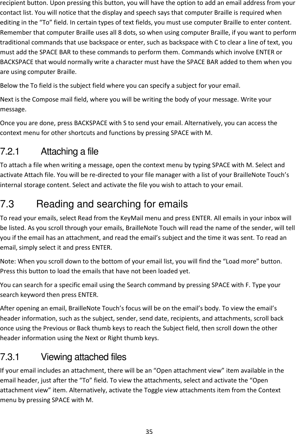 35 recipient button. Upon pressing this button, you will have the option to add an email address from your contact list. You will notice that the display and speech says that computer Braille is required when editing in the “To” field. In certain types of text fields, you must use computer Braille to enter content. Remember that computer Braille uses all 8 dots, so when using computer Braille, if you want to perform traditional commands that use backspace or enter, such as backspace with C to clear a line of text, you must add the SPACE BAR to these commands to perform them. Commands which involve ENTER or BACKSPACE that would normally write a character must have the SPACE BAR added to them when you are using computer Braille.  Below the To field is the subject field where you can specify a subject for your email. Next is the Compose mail field, where you will be writing the body of your message. Write your message. Once you are done, press BACKSPACE with S to send your email. Alternatively, you can access the context menu for other shortcuts and functions by pressing SPACE with M. 7.2.1  Attaching a file To attach a file when writing a message, open the context menu by typing SPACE with M. Select and activate Attach file. You will be re-directed to your file manager with a list of your BrailleNote Touch’s internal storage content. Select and activate the file you wish to attach to your email. 7.3  Reading and searching for emails To read your emails, select Read from the KeyMail menu and press ENTER. All emails in your inbox will be listed. As you scroll through your emails, BrailleNote Touch will read the name of the sender, will tell you if the email has an attachment, and read the email’s subject and the time it was sent. To read an email, simply select it and press ENTER. Note: When you scroll down to the bottom of your email list, you will find the “Load more” button. Press this button to load the emails that have not been loaded yet. You can search for a specific email using the Search command by pressing SPACE with F. Type your search keyword then press ENTER. After opening an email, BrailleNote Touch’s focus will be on the email’s body. To view the email’s header information, such as the subject, sender, send date, recipients, and attachments, scroll back once using the Previous or Back thumb keys to reach the Subject field, then scroll down the other header information using the Next or Right thumb keys.  7.3.1  Viewing attached files If your email includes an attachment, there will be an “Open attachment view” item available in the email header, just after the “To” field. To view the attachments, select and activate the “Open attachment view” item. Alternatively, activate the Toggle view attachments item from the Context menu by pressing SPACE with M. 