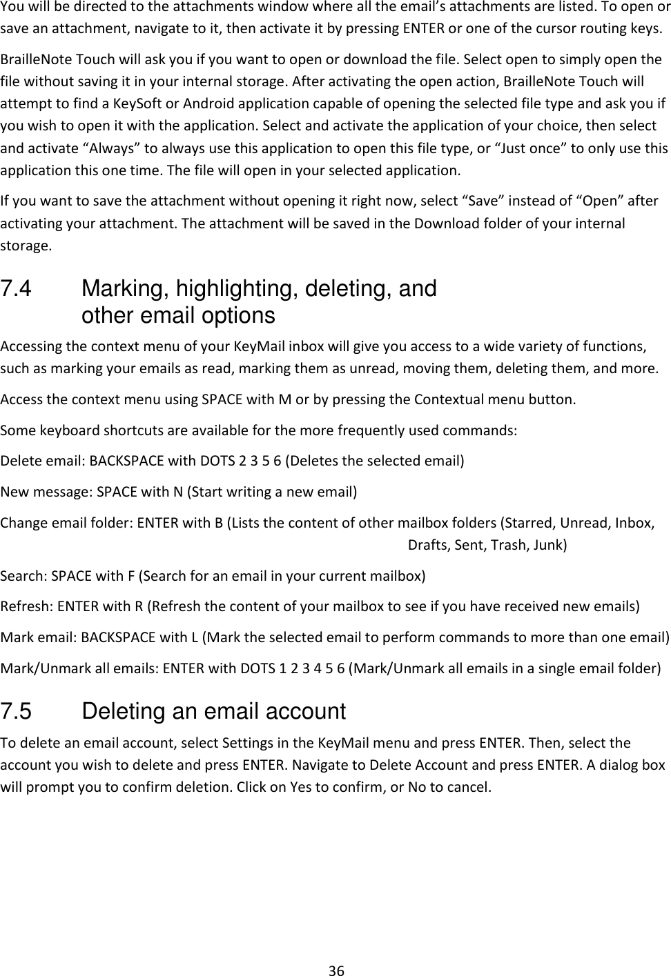 36 You will be directed to the attachments window where all the email’s attachments are listed. To open or save an attachment, navigate to it, then activate it by pressing ENTER or one of the cursor routing keys.  BrailleNote Touch will ask you if you want to open or download the file. Select open to simply open the file without saving it in your internal storage. After activating the open action, BrailleNote Touch will attempt to find a KeySoft or Android application capable of opening the selected file type and ask you if you wish to open it with the application. Select and activate the application of your choice, then select and activate “Always” to always use this application to open this file type, or “Just once” to only use this application this one time. The file will open in your selected application. If you want to save the attachment without opening it right now, select “Save” instead of “Open” after activating your attachment. The attachment will be saved in the Download folder of your internal storage. 7.4  Marking, highlighting, deleting, and other email options Accessing the context menu of your KeyMail inbox will give you access to a wide variety of functions, such as marking your emails as read, marking them as unread, moving them, deleting them, and more. Access the context menu using SPACE with M or by pressing the Contextual menu button. Some keyboard shortcuts are available for the more frequently used commands: Delete email: BACKSPACE with DOTS 2 3 5 6 (Deletes the selected email) New message: SPACE with N (Start writing a new email) Change email folder: ENTER with B (Lists the content of other mailbox folders (Starred, Unread, Inbox, Drafts, Sent, Trash, Junk) Search: SPACE with F (Search for an email in your current mailbox) Refresh: ENTER with R (Refresh the content of your mailbox to see if you have received new emails) Mark email: BACKSPACE with L (Mark the selected email to perform commands to more than one email) Mark/Unmark all emails: ENTER with DOTS 1 2 3 4 5 6 (Mark/Unmark all emails in a single email folder) 7.5  Deleting an email account To delete an email account, select Settings in the KeyMail menu and press ENTER. Then, select the account you wish to delete and press ENTER. Navigate to Delete Account and press ENTER. A dialog box will prompt you to confirm deletion. Click on Yes to confirm, or No to cancel.  