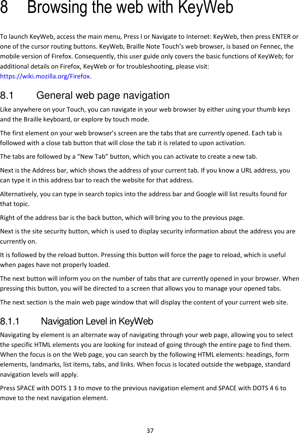 37 8 Browsing the web with KeyWeb To launch KeyWeb, access the main menu, Press I or Navigate to Internet: KeyWeb, then press ENTER or one of the cursor routing buttons. KeyWeb, Braille Note Touch’s web browser, is based on Fennec, the mobile version of Firefox. Consequently, this user guide only covers the basic functions of KeyWeb; for additional details on Firefox, KeyWeb or for troubleshooting, please visit: https://wiki.mozilla.org/Firefox. 8.1  General web page navigation Like anywhere on your Touch, you can navigate in your web browser by either using your thumb keys and the Braille keyboard, or explore by touch mode.  The first element on your web browser’s screen are the tabs that are currently opened. Each tab is followed with a close tab button that will close the tab it is related to upon activation. The tabs are followed by a “New Tab” button, which you can activate to create a new tab. Next is the Address bar, which shows the address of your current tab. If you know a URL address, you can type it in this address bar to reach the website for that address.  Alternatively, you can type in search topics into the address bar and Google will list results found for that topic. Right of the address bar is the back button, which will bring you to the previous page.  Next is the site security button, which is used to display security information about the address you are currently on. It is followed by the reload button. Pressing this button will force the page to reload, which is useful when pages have not properly loaded.  The next button will inform you on the number of tabs that are currently opened in your browser. When pressing this button, you will be directed to a screen that allows you to manage your opened tabs. The next section is the main web page window that will display the content of your current web site. 8.1.1  Navigation Level in KeyWeb Navigating by element is an alternate way of navigating through your web page, allowing you to select the specific HTML elements you are looking for instead of going through the entire page to find them. When the focus is on the Web page, you can search by the following HTML elements: headings, form elements, landmarks, list items, tabs, and links. When focus is located outside the webpage, standard navigation levels will apply. Press SPACE with DOTS 1 3 to move to the previous navigation element and SPACE with DOTS 4 6 to move to the next navigation element. 