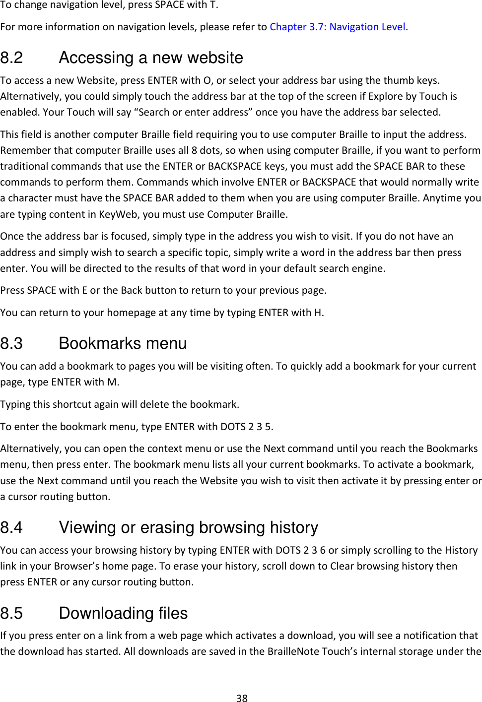 38 To change navigation level, press SPACE with T. For more information on navigation levels, please refer to Chapter 3.7: Navigation Level. 8.2  Accessing a new website To access a new Website, press ENTER with O, or select your address bar using the thumb keys. Alternatively, you could simply touch the address bar at the top of the screen if Explore by Touch is enabled. Your Touch will say “Search or enter address” once you have the address bar selected. This field is another computer Braille field requiring you to use computer Braille to input the address. Remember that computer Braille uses all 8 dots, so when using computer Braille, if you want to perform traditional commands that use the ENTER or BACKSPACE keys, you must add the SPACE BAR to these commands to perform them. Commands which involve ENTER or BACKSPACE that would normally write a character must have the SPACE BAR added to them when you are using computer Braille. Anytime you are typing content in KeyWeb, you must use Computer Braille.    Once the address bar is focused, simply type in the address you wish to visit. If you do not have an address and simply wish to search a specific topic, simply write a word in the address bar then press enter. You will be directed to the results of that word in your default search engine. Press SPACE with E or the Back button to return to your previous page. You can return to your homepage at any time by typing ENTER with H. 8.3  Bookmarks menu You can add a bookmark to pages you will be visiting often. To quickly add a bookmark for your current page, type ENTER with M. Typing this shortcut again will delete the bookmark. To enter the bookmark menu, type ENTER with DOTS 2 3 5. Alternatively, you can open the context menu or use the Next command until you reach the Bookmarks menu, then press enter. The bookmark menu lists all your current bookmarks. To activate a bookmark, use the Next command until you reach the Website you wish to visit then activate it by pressing enter or a cursor routing button. 8.4  Viewing or erasing browsing history You can access your browsing history by typing ENTER with DOTS 2 3 6 or simply scrolling to the History link in your Browser’s home page. To erase your history, scroll down to Clear browsing history then press ENTER or any cursor routing button. 8.5  Downloading files  If you press enter on a link from a web page which activates a download, you will see a notification that the download has started. All downloads are saved in the BrailleNote Touch’s internal storage under the 