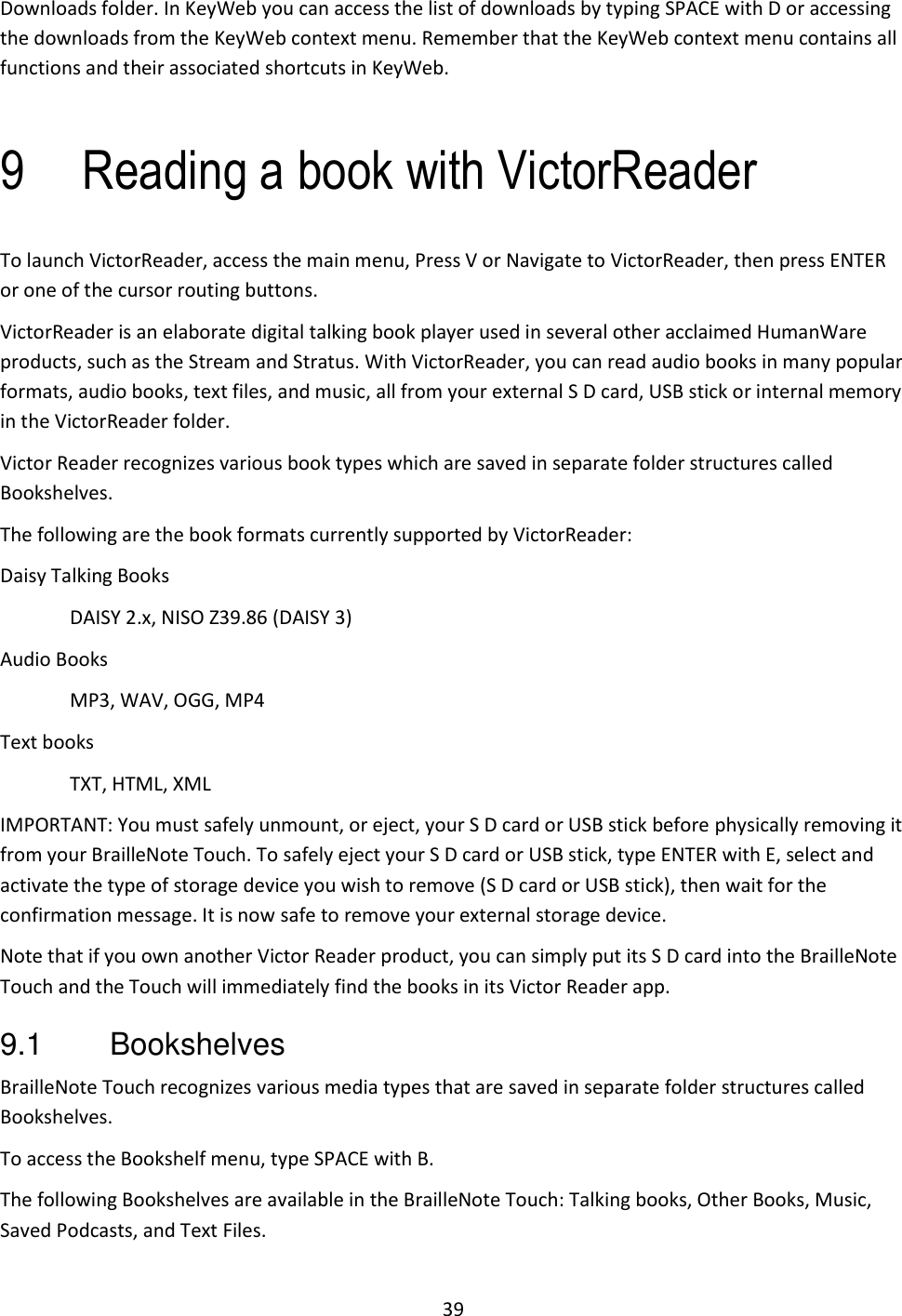 39 Downloads folder. In KeyWeb you can access the list of downloads by typing SPACE with D or accessing the downloads from the KeyWeb context menu. Remember that the KeyWeb context menu contains all functions and their associated shortcuts in KeyWeb.   9 Reading a book with VictorReader To launch VictorReader, access the main menu, Press V or Navigate to VictorReader, then press ENTER or one of the cursor routing buttons.  VictorReader is an elaborate digital talking book player used in several other acclaimed HumanWare products, such as the Stream and Stratus. With VictorReader, you can read audio books in many popular formats, audio books, text files, and music, all from your external S D card, USB stick or internal memory in the VictorReader folder. Victor Reader recognizes various book types which are saved in separate folder structures called Bookshelves. The following are the book formats currently supported by VictorReader: Daisy Talking Books DAISY 2.x, NISO Z39.86 (DAISY 3) Audio Books MP3, WAV, OGG, MP4  Text books TXT, HTML, XML IMPORTANT: You must safely unmount, or eject, your S D card or USB stick before physically removing it from your BrailleNote Touch. To safely eject your S D card or USB stick, type ENTER with E, select and activate the type of storage device you wish to remove (S D card or USB stick), then wait for the confirmation message. It is now safe to remove your external storage device. Note that if you own another Victor Reader product, you can simply put its S D card into the BrailleNote Touch and the Touch will immediately find the books in its Victor Reader app. 9.1  Bookshelves BrailleNote Touch recognizes various media types that are saved in separate folder structures called Bookshelves.  To access the Bookshelf menu, type SPACE with B. The following Bookshelves are available in the BrailleNote Touch: Talking books, Other Books, Music, Saved Podcasts, and Text Files.  