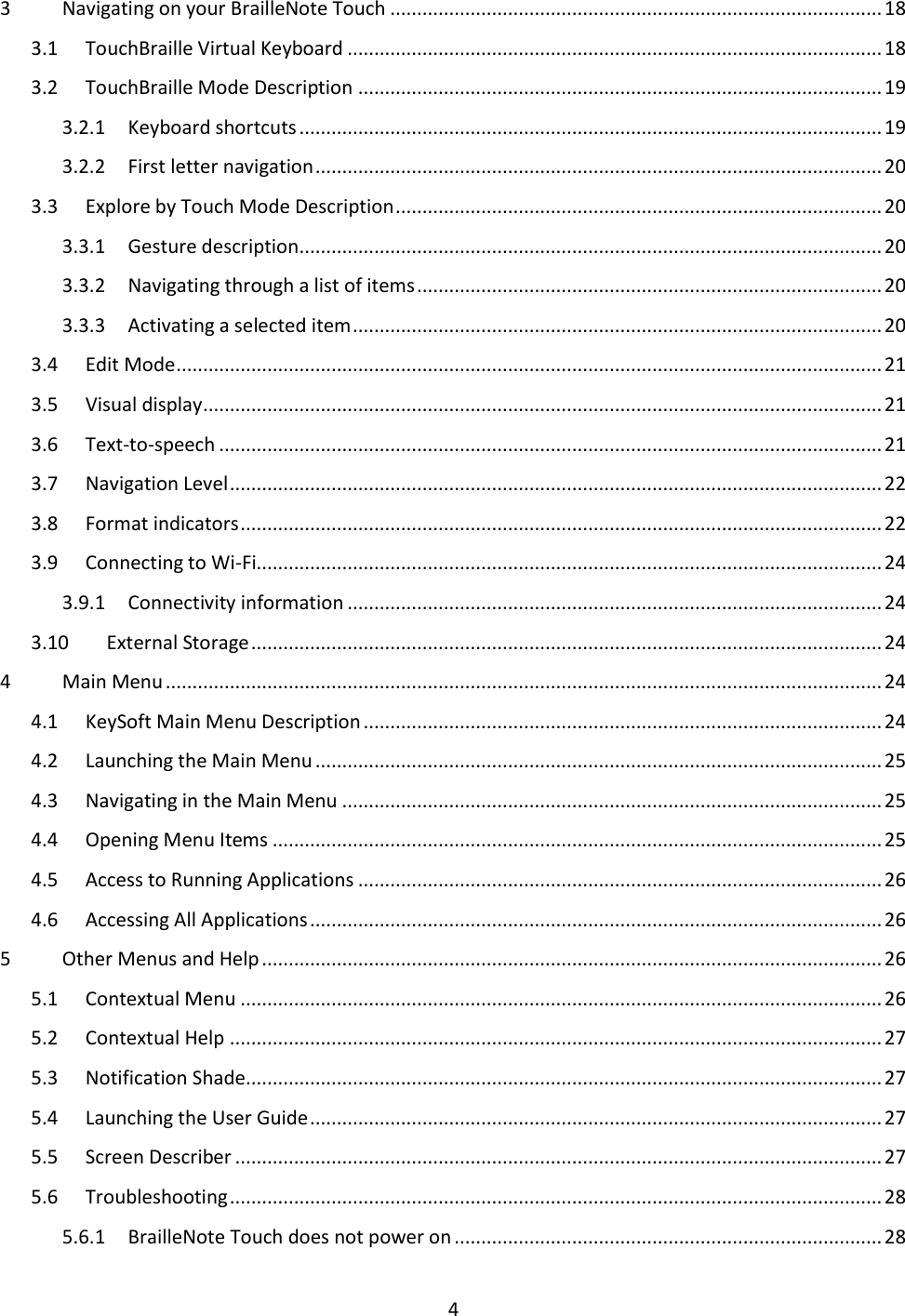 4 3  Navigating on your BrailleNote Touch ............................................................................................ 18 3.1  TouchBraille Virtual Keyboard .................................................................................................... 18 3.2  TouchBraille Mode Description .................................................................................................. 19 3.2.1  Keyboard shortcuts ............................................................................................................. 19 3.2.2  First letter navigation .......................................................................................................... 20 3.3  Explore by Touch Mode Description ........................................................................................... 20 3.3.1  Gesture description ............................................................................................................. 20 3.3.2  Navigating through a list of items ....................................................................................... 20 3.3.3  Activating a selected item ................................................................................................... 20 3.4  Edit Mode .................................................................................................................................... 21 3.5  Visual display ............................................................................................................................... 21 3.6  Text-to-speech ............................................................................................................................ 21 3.7  Navigation Level .......................................................................................................................... 22 3.8  Format indicators ........................................................................................................................ 22 3.9  Connecting to Wi-Fi..................................................................................................................... 24 3.9.1  Connectivity information .................................................................................................... 24 3.10  External Storage ...................................................................................................................... 24 4  Main Menu ...................................................................................................................................... 24 4.1  KeySoft Main Menu Description ................................................................................................. 24 4.2  Launching the Main Menu .......................................................................................................... 25 4.3  Navigating in the Main Menu ..................................................................................................... 25 4.4  Opening Menu Items .................................................................................................................. 25 4.5  Access to Running Applications .................................................................................................. 26 4.6  Accessing All Applications ........................................................................................................... 26 5  Other Menus and Help .................................................................................................................... 26 5.1  Contextual Menu ........................................................................................................................ 26 5.2  Contextual Help .......................................................................................................................... 27 5.3  Notification Shade ....................................................................................................................... 27 5.4  Launching the User Guide ........................................................................................................... 27 5.5  Screen Describer ......................................................................................................................... 27 5.6  Troubleshooting .......................................................................................................................... 28 5.6.1  BrailleNote Touch does not power on ................................................................................ 28 
