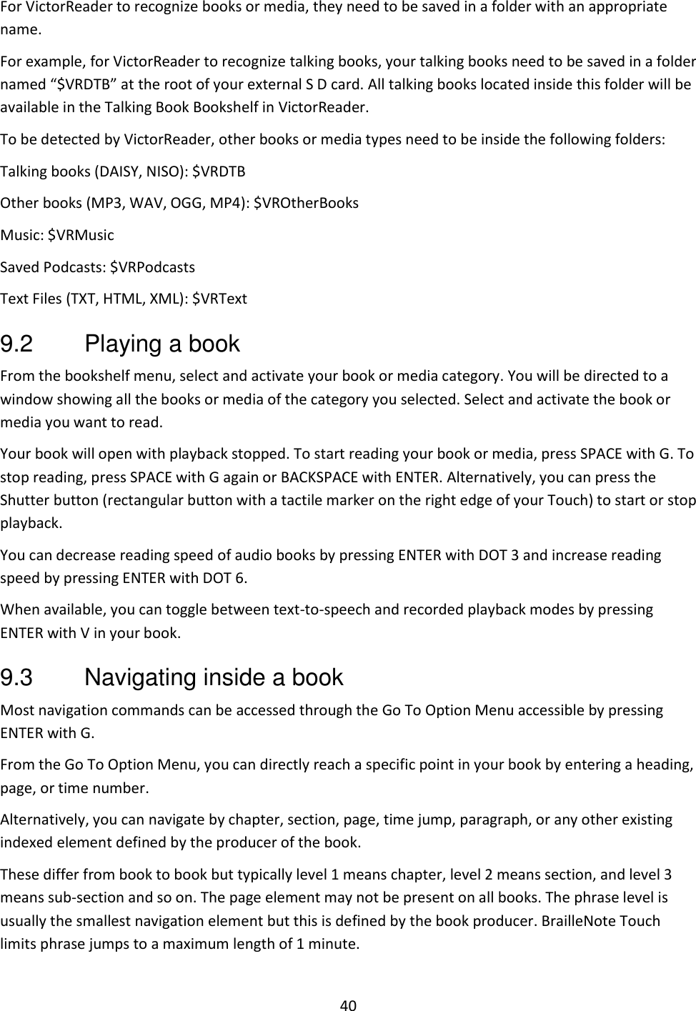 40 For VictorReader to recognize books or media, they need to be saved in a folder with an appropriate name.  For example, for VictorReader to recognize talking books, your talking books need to be saved in a folder named “$VRDTB” at the root of your external S D card. All talking books located inside this folder will be available in the Talking Book Bookshelf in VictorReader. To be detected by VictorReader, other books or media types need to be inside the following folders: Talking books (DAISY, NISO): $VRDTB Other books (MP3, WAV, OGG, MP4): $VROtherBooks Music: $VRMusic Saved Podcasts: $VRPodcasts Text Files (TXT, HTML, XML): $VRText 9.2  Playing a book From the bookshelf menu, select and activate your book or media category. You will be directed to a window showing all the books or media of the category you selected. Select and activate the book or media you want to read. Your book will open with playback stopped. To start reading your book or media, press SPACE with G. To stop reading, press SPACE with G again or BACKSPACE with ENTER. Alternatively, you can press the Shutter button (rectangular button with a tactile marker on the right edge of your Touch) to start or stop playback. You can decrease reading speed of audio books by pressing ENTER with DOT 3 and increase reading speed by pressing ENTER with DOT 6. When available, you can toggle between text-to-speech and recorded playback modes by pressing ENTER with V in your book. 9.3  Navigating inside a book Most navigation commands can be accessed through the Go To Option Menu accessible by pressing ENTER with G.  From the Go To Option Menu, you can directly reach a specific point in your book by entering a heading, page, or time number. Alternatively, you can navigate by chapter, section, page, time jump, paragraph, or any other existing indexed element defined by the producer of the book. These differ from book to book but typically level 1 means chapter, level 2 means section, and level 3 means sub-section and so on. The page element may not be present on all books. The phrase level is usually the smallest navigation element but this is defined by the book producer. BrailleNote Touch limits phrase jumps to a maximum length of 1 minute. 