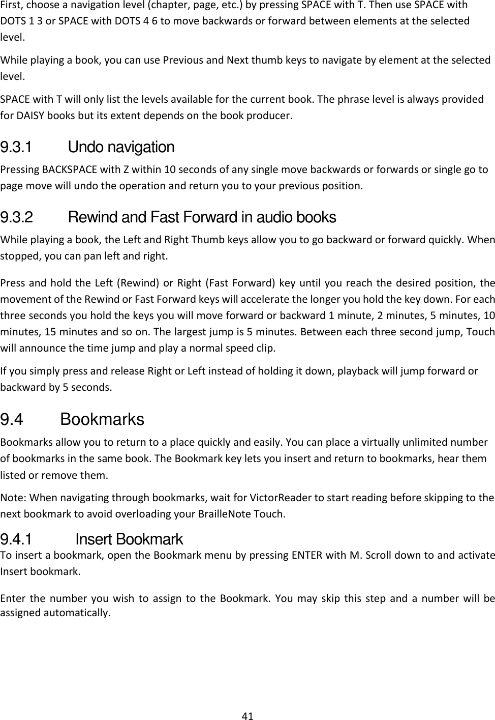 41 First, choose a navigation level (chapter, page, etc.) by pressing SPACE with T. Then use SPACE with DOTS 1 3 or SPACE with DOTS 4 6 to move backwards or forward between elements at the selected level. While playing a book, you can use Previous and Next thumb keys to navigate by element at the selected level. SPACE with T will only list the levels available for the current book. The phrase level is always provided for DAISY books but its extent depends on the book producer. 9.3.1  Undo navigation Pressing BACKSPACE with Z within 10 seconds of any single move backwards or forwards or single go to page move will undo the operation and return you to your previous position. 9.3.2  Rewind and Fast Forward in audio books While playing a book, the Left and Right Thumb keys allow you to go backward or forward quickly. When stopped, you can pan left and right. Press and hold the Left (Rewind) or Right (Fast Forward) key until you reach the desired position, the movement of the Rewind or Fast Forward keys will accelerate the longer you hold the key down. For each three seconds you hold the keys you will move forward or backward 1 minute, 2 minutes, 5 minutes, 10 minutes, 15 minutes and so on. The largest jump is 5 minutes. Between each three second jump, Touch will announce the time jump and play a normal speed clip.  If you simply press and release Right or Left instead of holding it down, playback will jump forward or backward by 5 seconds. 9.4  Bookmarks Bookmarks allow you to return to a place quickly and easily. You can place a virtually unlimited number of bookmarks in the same book. The Bookmark key lets you insert and return to bookmarks, hear them listed or remove them. Note: When navigating through bookmarks, wait for VictorReader to start reading before skipping to the next bookmark to avoid overloading your BrailleNote Touch. 9.4.1  Insert Bookmark To insert a bookmark, open the Bookmark menu by pressing ENTER with M. Scroll down to and activate Insert bookmark. Enter  the  number you  wish  to  assign  to  the  Bookmark.  You may skip  this  step  and  a  number  will be assigned automatically. 