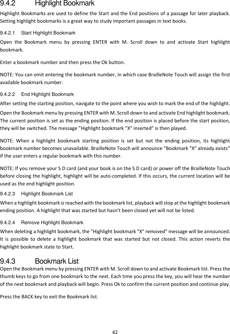 42 9.4.2  Highlight Bookmark Highlight Bookmarks are used to define the Start and the End positions of a passage for later playback. Setting highlight bookmarks is a great way to study important passages in text books. 9.4.2.1  Start Highlight Bookmark Open  the  Bookmark  menu  by  pressing  ENTER  with  M.  Scroll  down  to  and  activate  Start  highlight bookmark. Enter a bookmark number and then press the Ok button. NOTE: You can omit entering the bookmark number, in which case BrailleNote Touch will assign the first available bookmark number.  9.4.2.2  End Highlight Bookmark After setting the starting position, navigate to the point where you wish to mark the end of the highlight. Open the Bookmark menu by pressing ENTER with M. Scroll down to and activate End highlight bookmark. The current position is set as the ending position. If the end position is placed before the start position, they will be switched. The message &quot;Highlight bookmark &quot;X&quot; inserted&quot; is then played.  NOTE:  When  a  highlight  bookmark  starting  position  is  set  but  not  the  ending  position,  its  highlight bookmark number becomes unavailable. BrailleNote Touch will announce “Bookmark &quot;X&quot; already exists” if the user enters a regular bookmark with this number.  NOTE: If you remove your S D card (and your book is on the S D card) or power off the BrailleNote Touch before closing the highlight, highlight will be auto-completed. If this occurs, the current location will be used as the end highlight position. 9.4.2.3  Highlight Bookmark List When a highlight bookmark is reached with the bookmark list, playback will stop at the highlight bookmark ending position. A highlight that was started but hasn’t been closed yet will not be listed. 9.4.2.4  Remove Highlight Bookmark When deleting a highlight bookmark, the &quot;Highlight bookmark &quot;X&quot; removed&quot; message will be announced. It  is  possible  to  delete  a  highlight  bookmark  that  was  started  but  not  closed.  This  action  reverts  the highlight bookmark state to Start. 9.4.3  Bookmark List  Open the Bookmark menu by pressing ENTER with M. Scroll down to and activate Bookmark list. Press the thumb keys to go from one bookmark to the next. Each time you press the key, you will hear the number of the next bookmark and playback will begin. Press Ok to confirm the current position and continue play. Press the BACK key to exit the Bookmark list.  