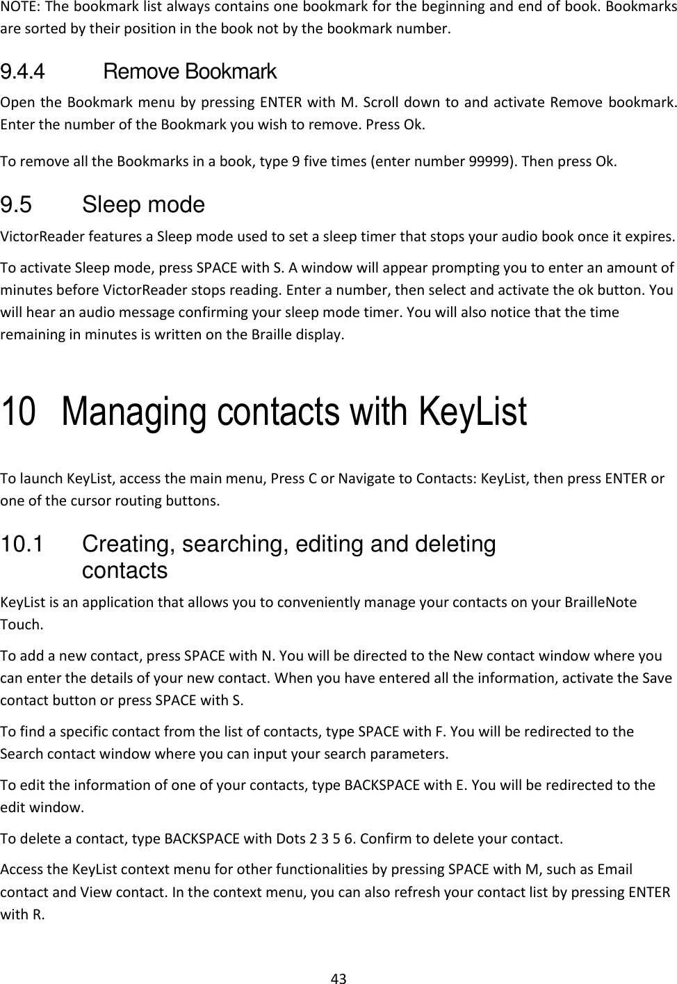 43 NOTE: The bookmark list always contains one bookmark for the beginning and end of book. Bookmarks are sorted by their position in the book not by the bookmark number.  9.4.4  Remove Bookmark Open the Bookmark menu by pressing ENTER with M. Scroll down to and activate Remove bookmark. Enter the number of the Bookmark you wish to remove. Press Ok.  To remove all the Bookmarks in a book, type 9 five times (enter number 99999). Then press Ok. 9.5  Sleep mode VictorReader features a Sleep mode used to set a sleep timer that stops your audio book once it expires.  To activate Sleep mode, press SPACE with S. A window will appear prompting you to enter an amount of minutes before VictorReader stops reading. Enter a number, then select and activate the ok button. You will hear an audio message confirming your sleep mode timer. You will also notice that the time remaining in minutes is written on the Braille display.  10 Managing contacts with KeyList To launch KeyList, access the main menu, Press C or Navigate to Contacts: KeyList, then press ENTER or one of the cursor routing buttons.  10.1  Creating, searching, editing and deleting contacts KeyList is an application that allows you to conveniently manage your contacts on your BrailleNote Touch. To add a new contact, press SPACE with N. You will be directed to the New contact window where you can enter the details of your new contact. When you have entered all the information, activate the Save contact button or press SPACE with S. To find a specific contact from the list of contacts, type SPACE with F. You will be redirected to the Search contact window where you can input your search parameters.  To edit the information of one of your contacts, type BACKSPACE with E. You will be redirected to the edit window. To delete a contact, type BACKSPACE with Dots 2 3 5 6. Confirm to delete your contact. Access the KeyList context menu for other functionalities by pressing SPACE with M, such as Email contact and View contact. In the context menu, you can also refresh your contact list by pressing ENTER with R. 