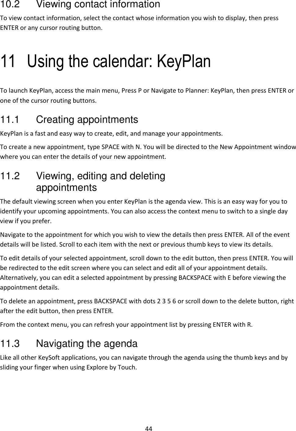 44 10.2  Viewing contact information To view contact information, select the contact whose information you wish to display, then press ENTER or any cursor routing button.  11 Using the calendar: KeyPlan To launch KeyPlan, access the main menu, Press P or Navigate to Planner: KeyPlan, then press ENTER or one of the cursor routing buttons. 11.1  Creating appointments KeyPlan is a fast and easy way to create, edit, and manage your appointments.  To create a new appointment, type SPACE with N. You will be directed to the New Appointment window where you can enter the details of your new appointment.  11.2  Viewing, editing and deleting appointments  The default viewing screen when you enter KeyPlan is the agenda view. This is an easy way for you to identify your upcoming appointments. You can also access the context menu to switch to a single day view if you prefer.  Navigate to the appointment for which you wish to view the details then press ENTER. All of the event details will be listed. Scroll to each item with the next or previous thumb keys to view its details. To edit details of your selected appointment, scroll down to the edit button, then press ENTER. You will be redirected to the edit screen where you can select and edit all of your appointment details. Alternatively, you can edit a selected appointment by pressing BACKSPACE with E before viewing the appointment details. To delete an appointment, press BACKSPACE with dots 2 3 5 6 or scroll down to the delete button, right after the edit button, then press ENTER.  From the context menu, you can refresh your appointment list by pressing ENTER with R. 11.3  Navigating the agenda Like all other KeySoft applications, you can navigate through the agenda using the thumb keys and by sliding your finger when using Explore by Touch. 