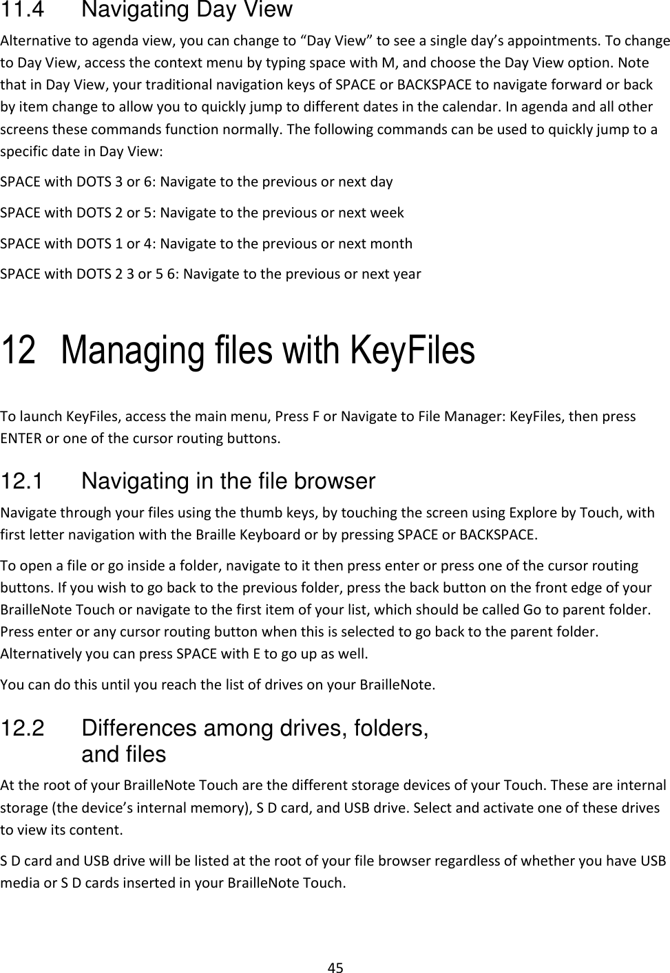 45 11.4  Navigating Day View  Alternative to agenda view, you can change to “Day View” to see a single day’s appointments. To change to Day View, access the context menu by typing space with M, and choose the Day View option. Note that in Day View, your traditional navigation keys of SPACE or BACKSPACE to navigate forward or back by item change to allow you to quickly jump to different dates in the calendar. In agenda and all other screens these commands function normally. The following commands can be used to quickly jump to a specific date in Day View: SPACE with DOTS 3 or 6: Navigate to the previous or next day  SPACE with DOTS 2 or 5: Navigate to the previous or next week  SPACE with DOTS 1 or 4: Navigate to the previous or next month  SPACE with DOTS 2 3 or 5 6: Navigate to the previous or next year   12 Managing files with KeyFiles To launch KeyFiles, access the main menu, Press F or Navigate to File Manager: KeyFiles, then press ENTER or one of the cursor routing buttons.  12.1  Navigating in the file browser Navigate through your files using the thumb keys, by touching the screen using Explore by Touch, with first letter navigation with the Braille Keyboard or by pressing SPACE or BACKSPACE. To open a file or go inside a folder, navigate to it then press enter or press one of the cursor routing buttons. If you wish to go back to the previous folder, press the back button on the front edge of your BrailleNote Touch or navigate to the first item of your list, which should be called Go to parent folder. Press enter or any cursor routing button when this is selected to go back to the parent folder. Alternatively you can press SPACE with E to go up as well.  You can do this until you reach the list of drives on your BrailleNote. 12.2  Differences among drives, folders, and files At the root of your BrailleNote Touch are the different storage devices of your Touch. These are internal storage (the device’s internal memory), S D card, and USB drive. Select and activate one of these drives to view its content. S D card and USB drive will be listed at the root of your file browser regardless of whether you have USB media or S D cards inserted in your BrailleNote Touch. 