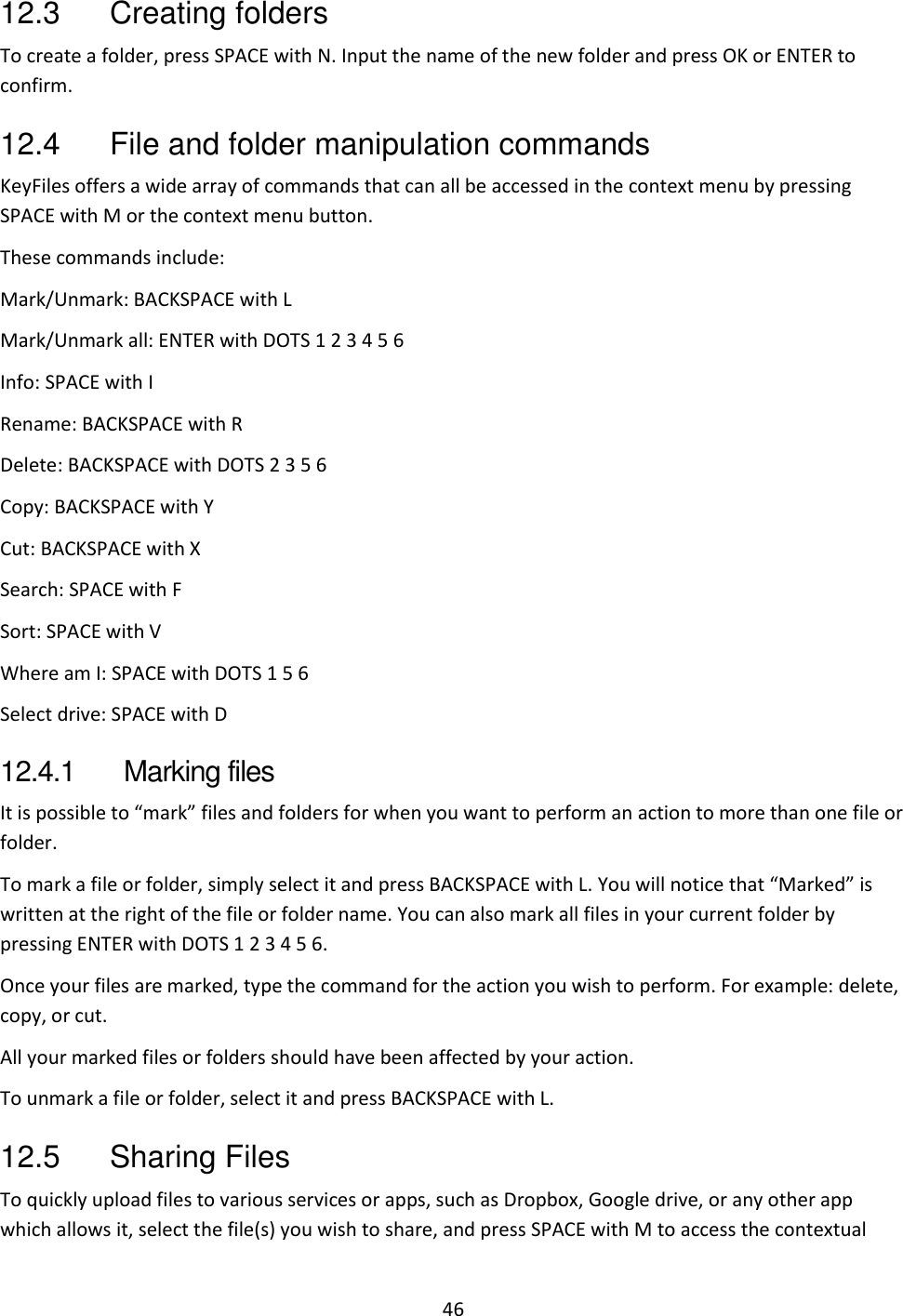 46 12.3  Creating folders To create a folder, press SPACE with N. Input the name of the new folder and press OK or ENTER to confirm. 12.4  File and folder manipulation commands KeyFiles offers a wide array of commands that can all be accessed in the context menu by pressing SPACE with M or the context menu button. These commands include:  Mark/Unmark: BACKSPACE with L Mark/Unmark all: ENTER with DOTS 1 2 3 4 5 6 Info: SPACE with I Rename: BACKSPACE with R Delete: BACKSPACE with DOTS 2 3 5 6 Copy: BACKSPACE with Y Cut: BACKSPACE with X Search: SPACE with F Sort: SPACE with V Where am I: SPACE with DOTS 1 5 6 Select drive: SPACE with D 12.4.1  Marking files It is possible to “mark” files and folders for when you want to perform an action to more than one file or folder.  To mark a file or folder, simply select it and press BACKSPACE with L. You will notice that “Marked” is written at the right of the file or folder name. You can also mark all files in your current folder by pressing ENTER with DOTS 1 2 3 4 5 6. Once your files are marked, type the command for the action you wish to perform. For example: delete, copy, or cut. All your marked files or folders should have been affected by your action.  To unmark a file or folder, select it and press BACKSPACE with L. 12.5  Sharing Files To quickly upload files to various services or apps, such as Dropbox, Google drive, or any other app which allows it, select the file(s) you wish to share, and press SPACE with M to access the contextual 